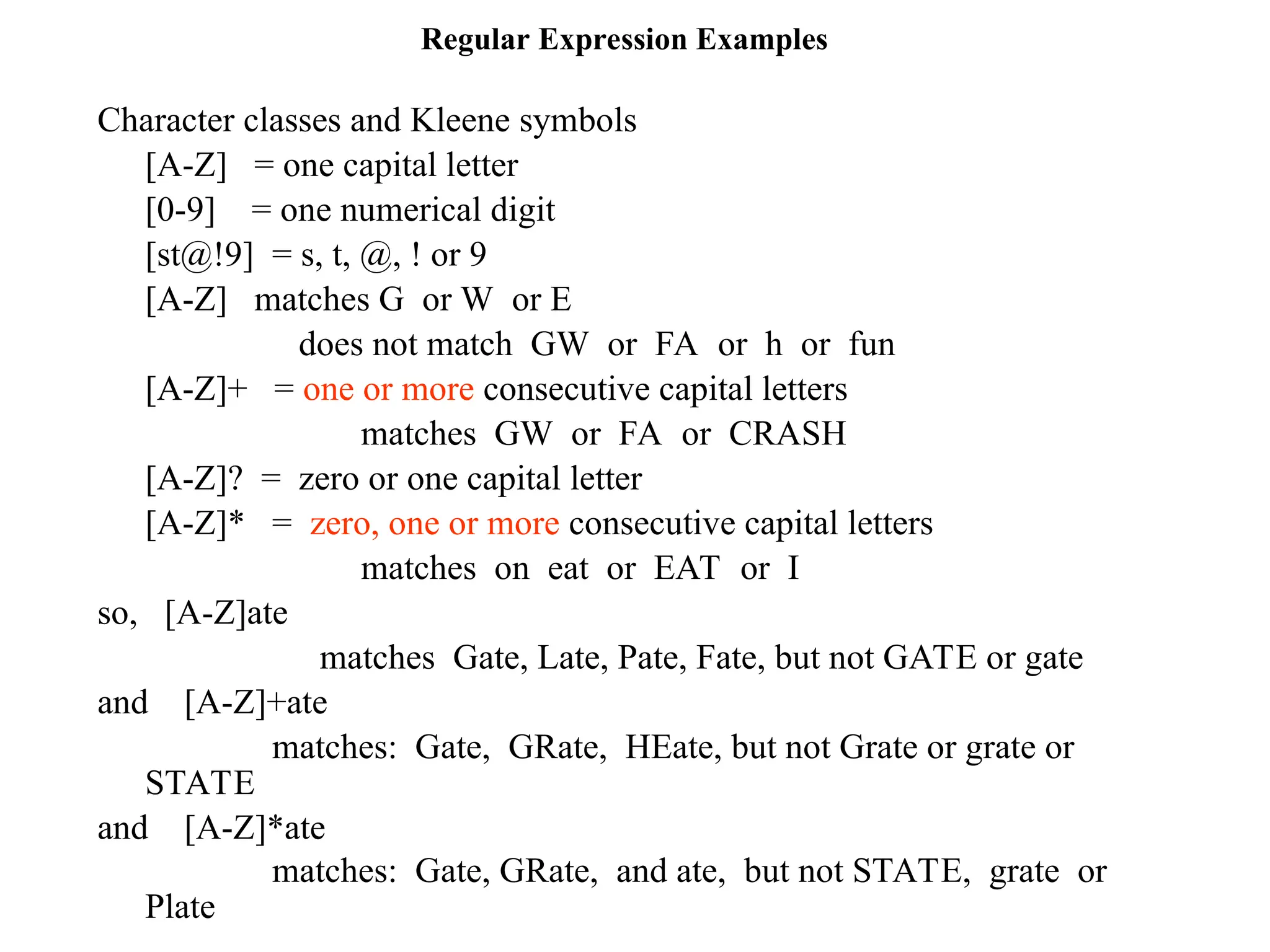 Regular Expression Examples
Character classes and Kleene symbols
[A-Z] = one capital letter
[0-9] = one numerical digit
[st@!9] = s, t, @, ! or 9
[A-Z] matches G or W or E
does not match GW or FA or h or fun
[A-Z]+ = one or more consecutive capital letters
matches GW or FA or CRASH
[A-Z]? = zero or one capital letter
[A-Z]* = zero, one or more consecutive capital letters
matches on eat or EAT or I
so, [A-Z]ate
matches Gate, Late, Pate, Fate, but not GATE or gate
and [A-Z]+ate
matches: Gate, GRate, HEate, but not Grate or grate or
STATE
and [A-Z]*ate
matches: Gate, GRate, and ate, but not STATE, grate or
Plate
 