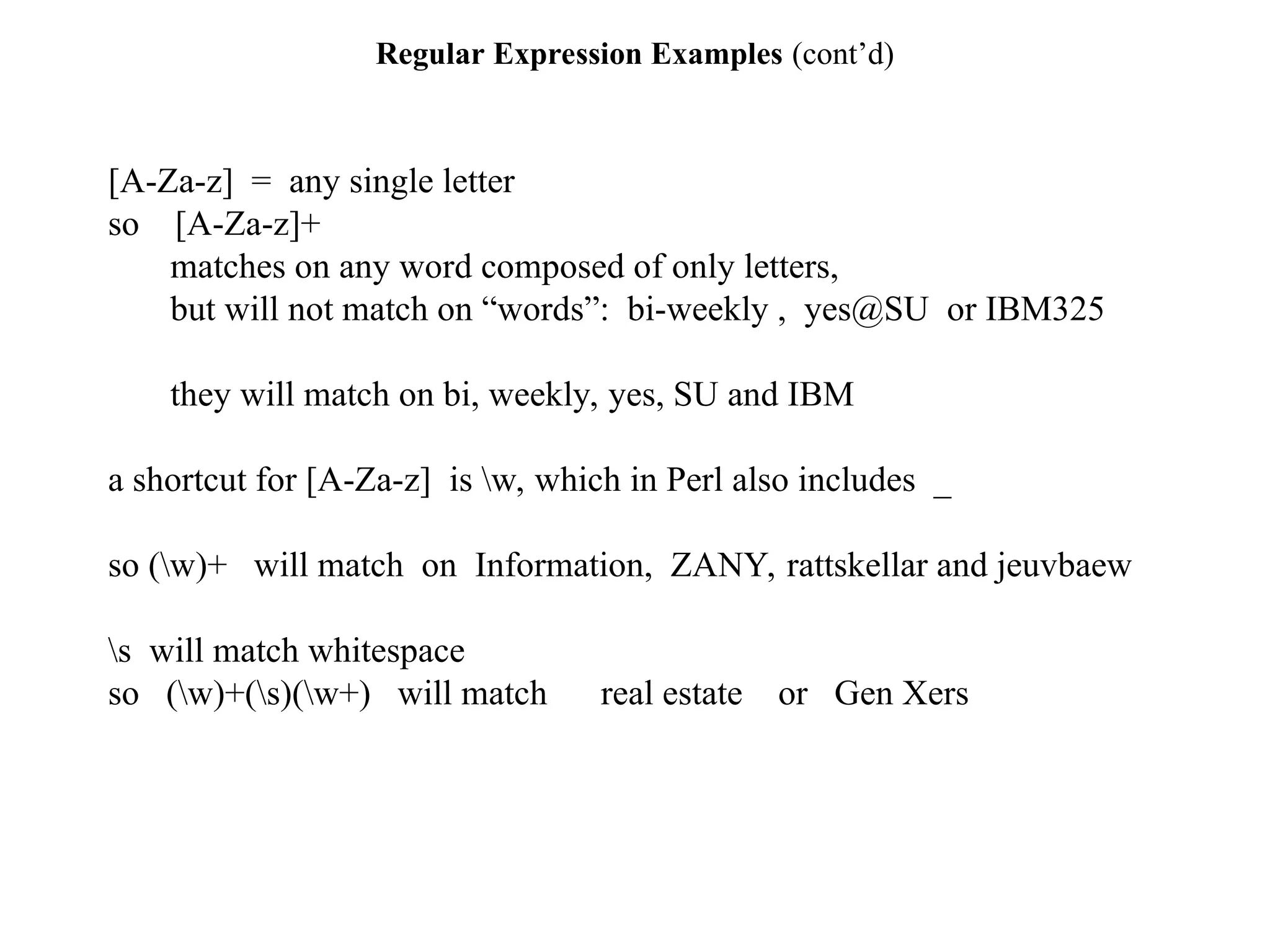 Regular Expression Examples (cont’d)
[A-Za-z] = any single letter
so [A-Za-z]+
matches on any word composed of only letters,
but will not match on “words”: bi-weekly , yes@SU or IBM325
they will match on bi, weekly, yes, SU and IBM
a shortcut for [A-Za-z] is w, which in Perl also includes _
so (w)+ will match on Information, ZANY, rattskellar and jeuvbaew
s will match whitespace
so (w)+(s)(w+) will match real estate or Gen Xers
 