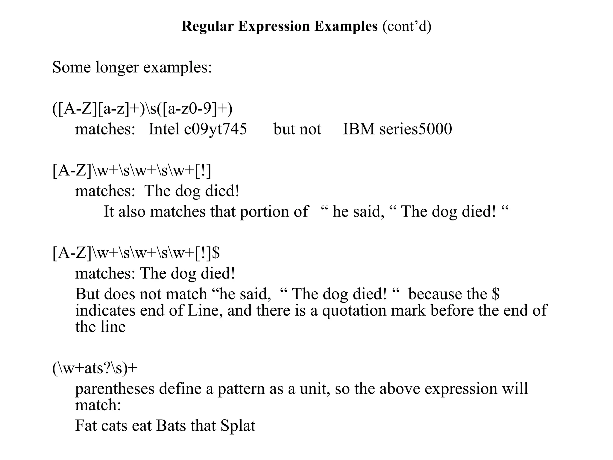 Regular Expression Examples (cont’d)
Some longer examples:
([A-Z][a-z]+)s([a-z0-9]+)
matches: Intel c09yt745 but not IBM series5000
[A-Z]w+sw+sw+[!]
matches: The dog died!
It also matches that portion of “ he said, “ The dog died! “
[A-Z]w+sw+sw+[!]$
matches: The dog died!
But does not match “he said, “ The dog died! “ because the $
indicates end of Line, and there is a quotation mark before the end of
the line
(w+ats?s)+
parentheses define a pattern as a unit, so the above expression will
match:
Fat cats eat Bats that Splat
 