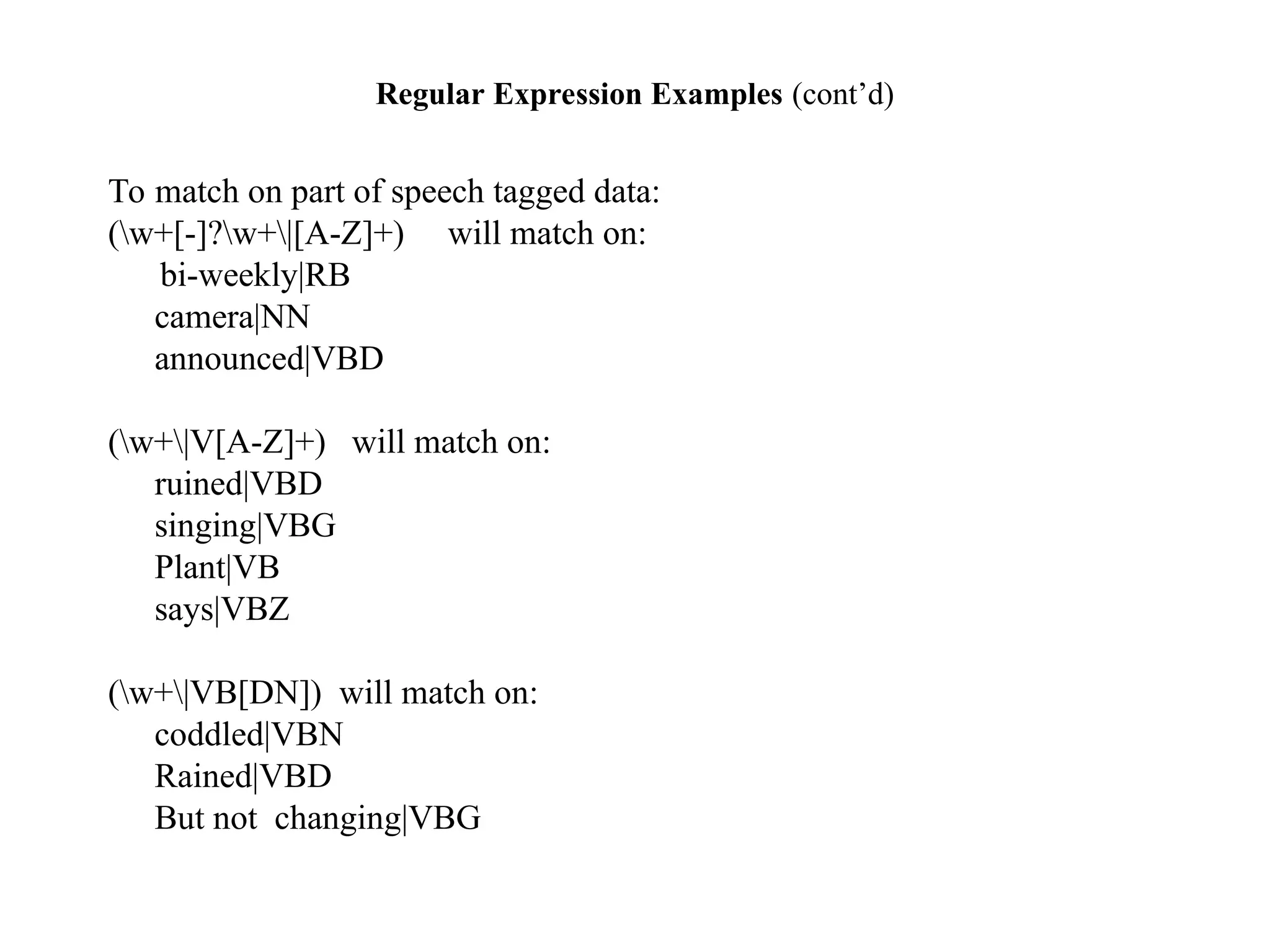 Regular Expression Examples (cont’d)
To match on part of speech tagged data:
(w+[-]?w+|[A-Z]+) will match on:
bi-weekly|RB
camera|NN
announced|VBD
(w+|V[A-Z]+) will match on:
ruined|VBD
singing|VBG
Plant|VB
says|VBZ
(w+|VB[DN]) will match on:
coddled|VBN
Rained|VBD
But not changing|VBG
 