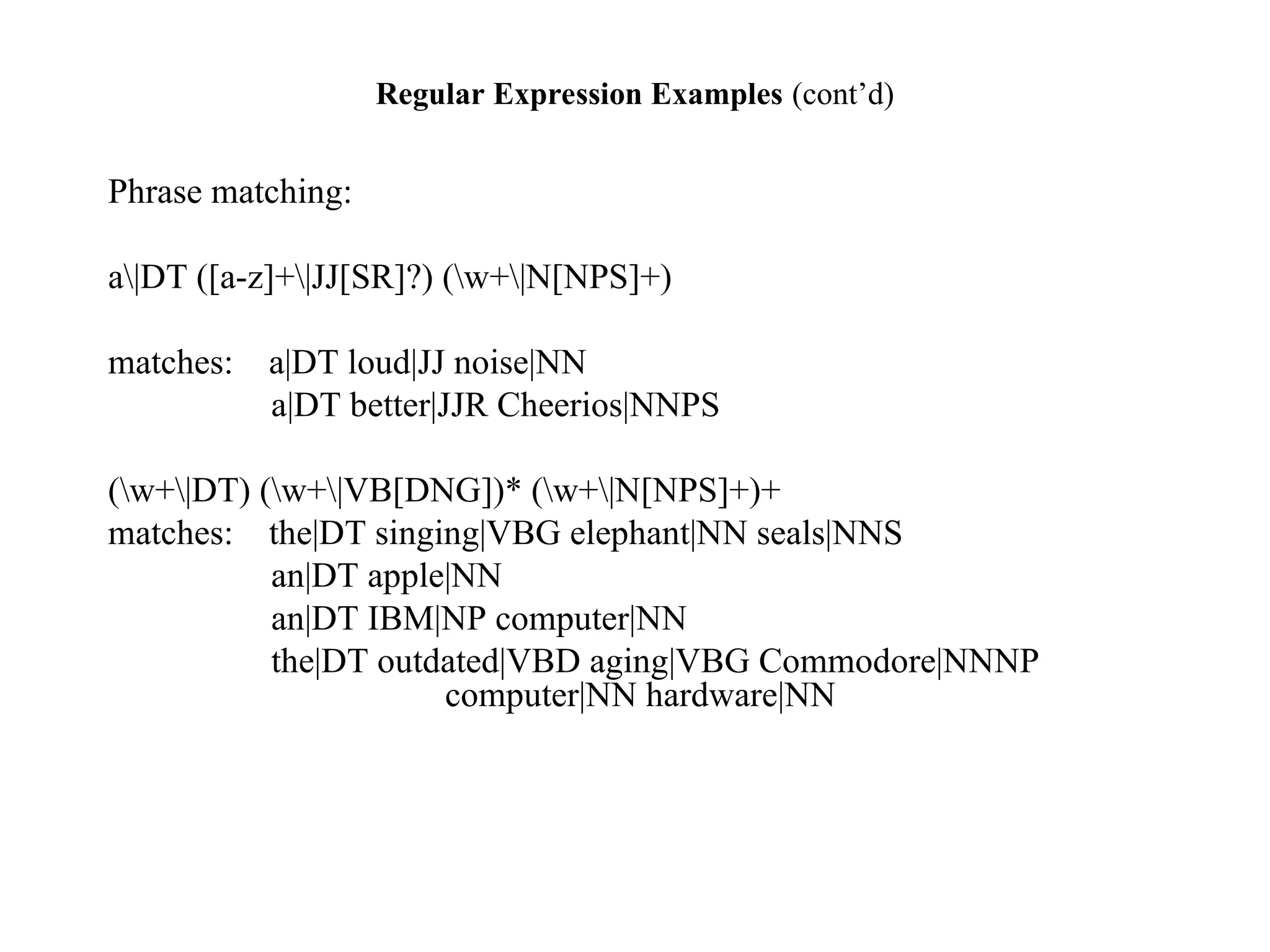 Regular Expression Examples (cont’d)
Phrase matching:
a|DT ([a-z]+|JJ[SR]?) (w+|N[NPS]+)
matches: a|DT loud|JJ noise|NN
a|DT better|JJR Cheerios|NNPS
(w+|DT) (w+|VB[DNG])* (w+|N[NPS]+)+
matches: the|DT singing|VBG elephant|NN seals|NNS
an|DT apple|NN
an|DT IBM|NP computer|NN
the|DT outdated|VBD aging|VBG Commodore|NNNP
computer|NN hardware|NN
 