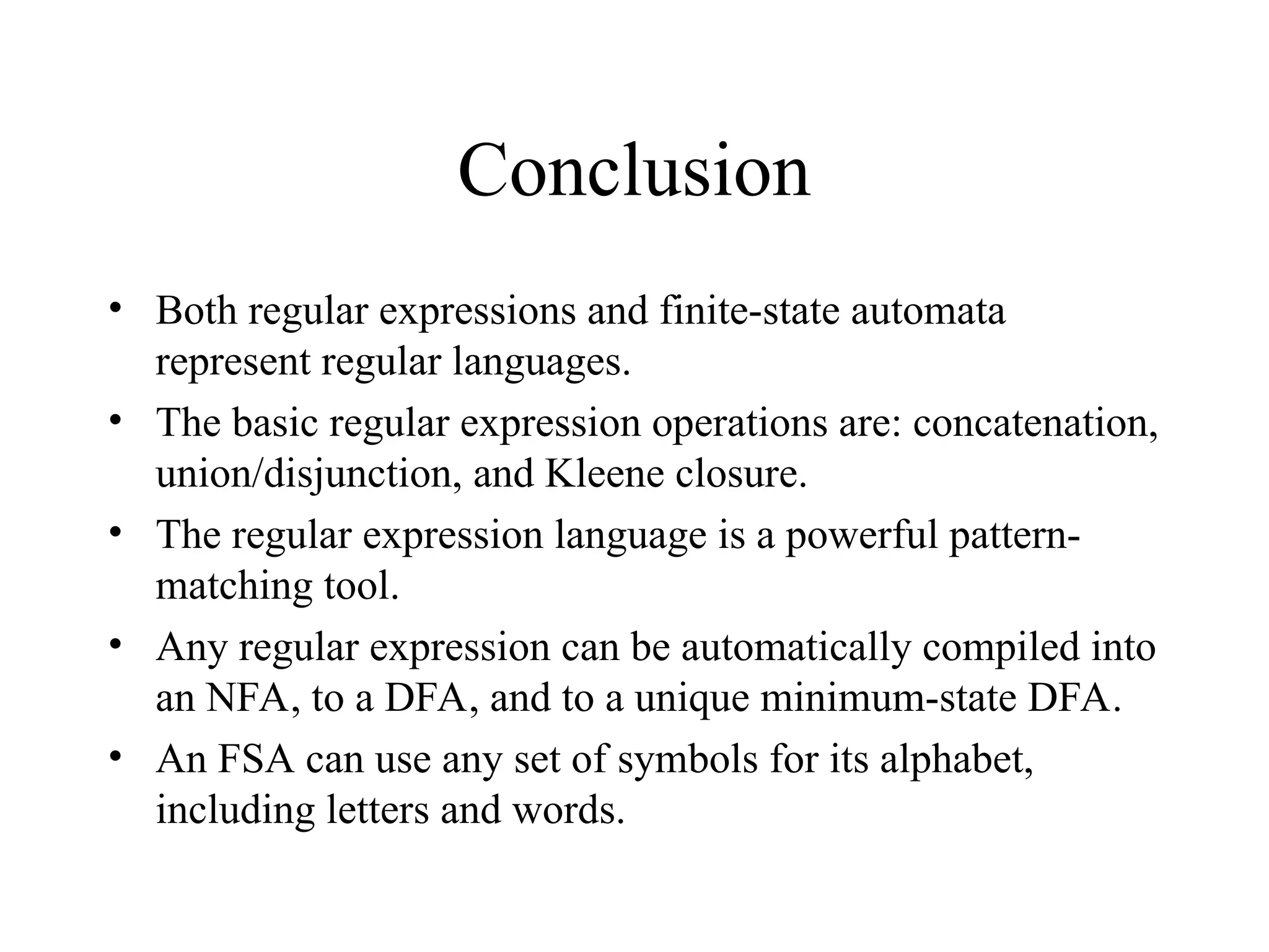 Conclusion
• Both regular expressions and finite-state automata
represent regular languages.
• The basic regular expression operations are: concatenation,
union/disjunction, and Kleene closure.
• The regular expression language is a powerful pattern-
matching tool.
• Any regular expression can be automatically compiled into
an NFA, to a DFA, and to a unique minimum-state DFA.
• An FSA can use any set of symbols for its alphabet,
including letters and words.
 