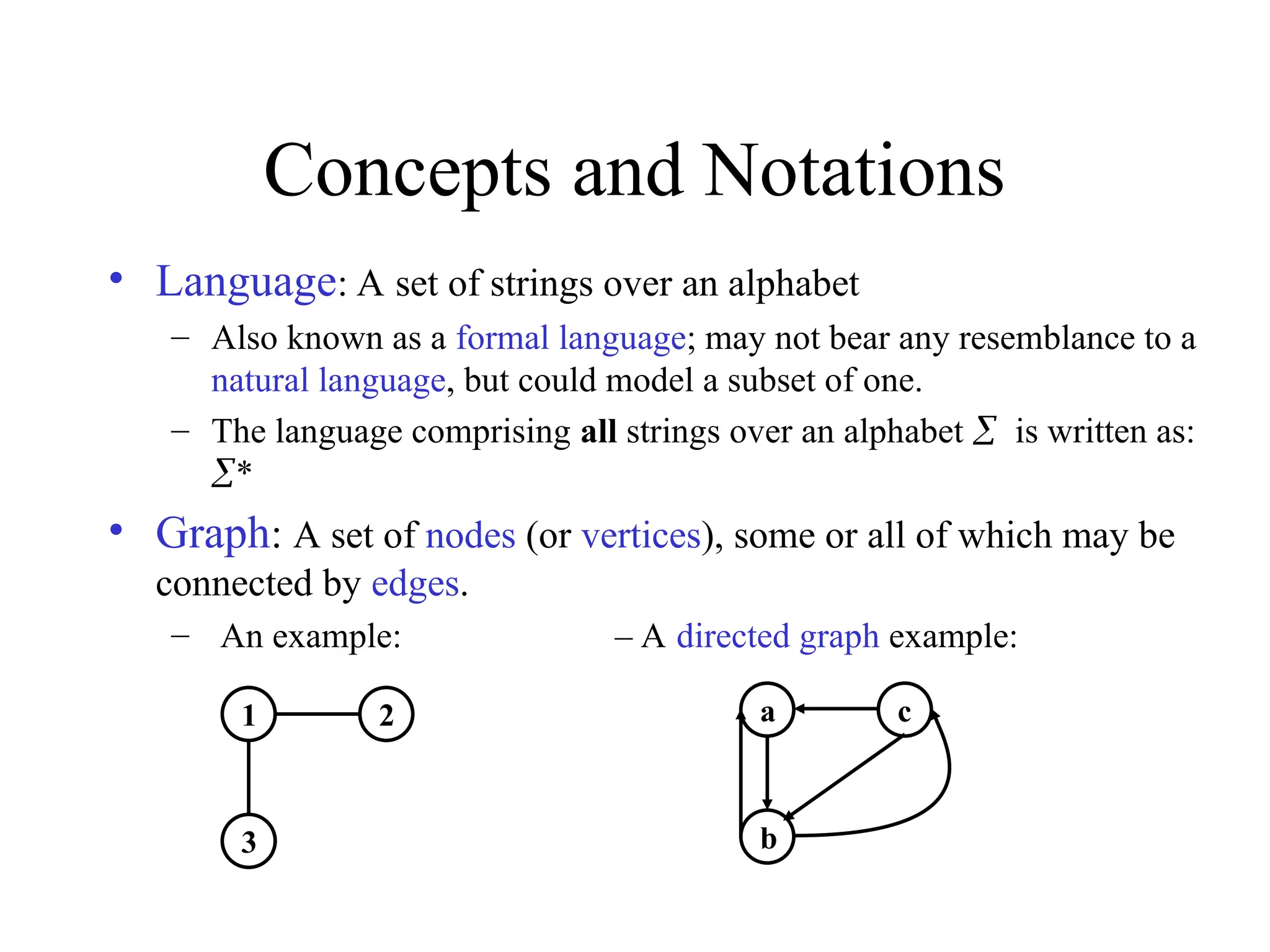 Concepts and Notations
• Language: A set of strings over an alphabet
– Also known as a formal language; may not bear any resemblance to a
natural language, but could model a subset of one.
– The language comprising all strings over an alphabet is written as:
*
• Graph: A set of nodes (or vertices), some or all of which may be
connected by edges.
– An example: – A directed graph example:
1
3
2 a
b
c
 