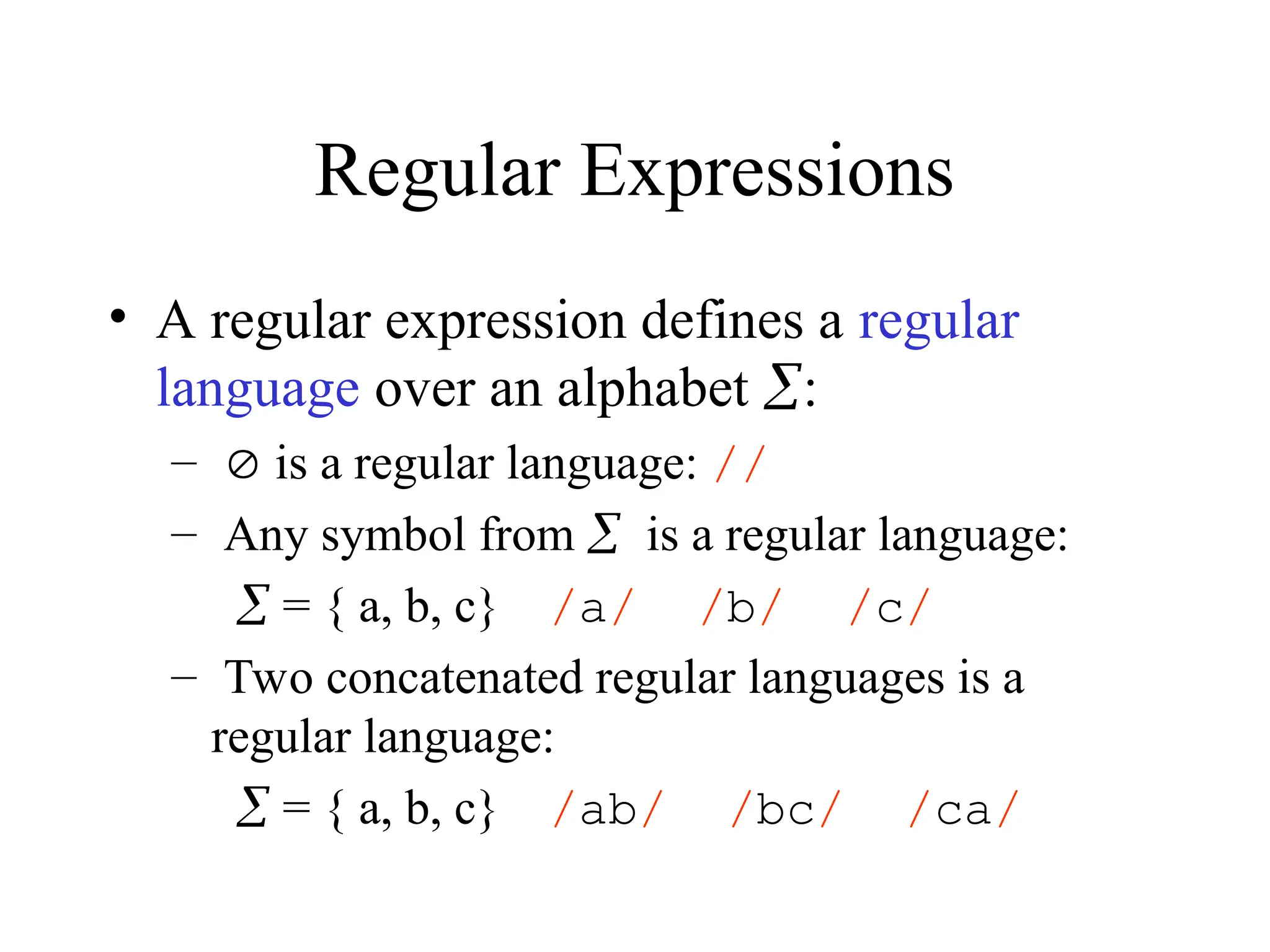 Regular Expressions
• A regular expression defines a regular
language over an alphabet :
–  is a regular language: //
– Any symbol from is a regular language:
 = { a, b, c} /a/ /b/ /c/
– Two concatenated regular languages is a
regular language:
 = { a, b, c} /ab/ /bc/ /ca/
 