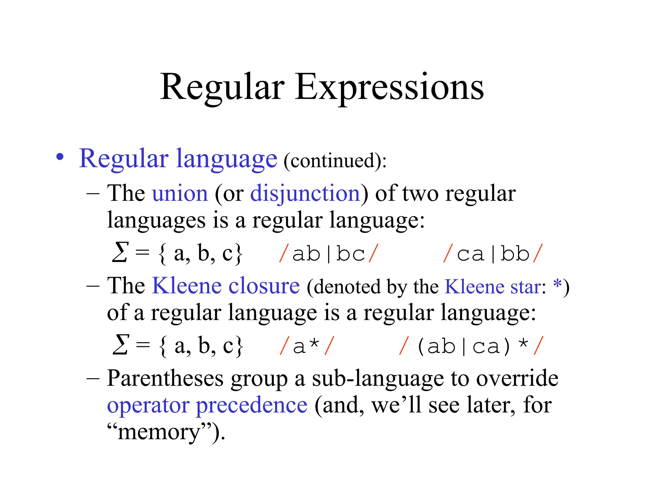 Regular Expressions
• Regular language (continued):
– The union (or disjunction) of two regular
languages is a regular language:
 = { a, b, c} /ab|bc/ /ca|bb/
– The Kleene closure (denoted by the Kleene star: *)
of a regular language is a regular language:
 = { a, b, c} /a*/ /(ab|ca)*/
– Parentheses group a sub-language to override
operator precedence (and, we’ll see later, for
“memory”).
 