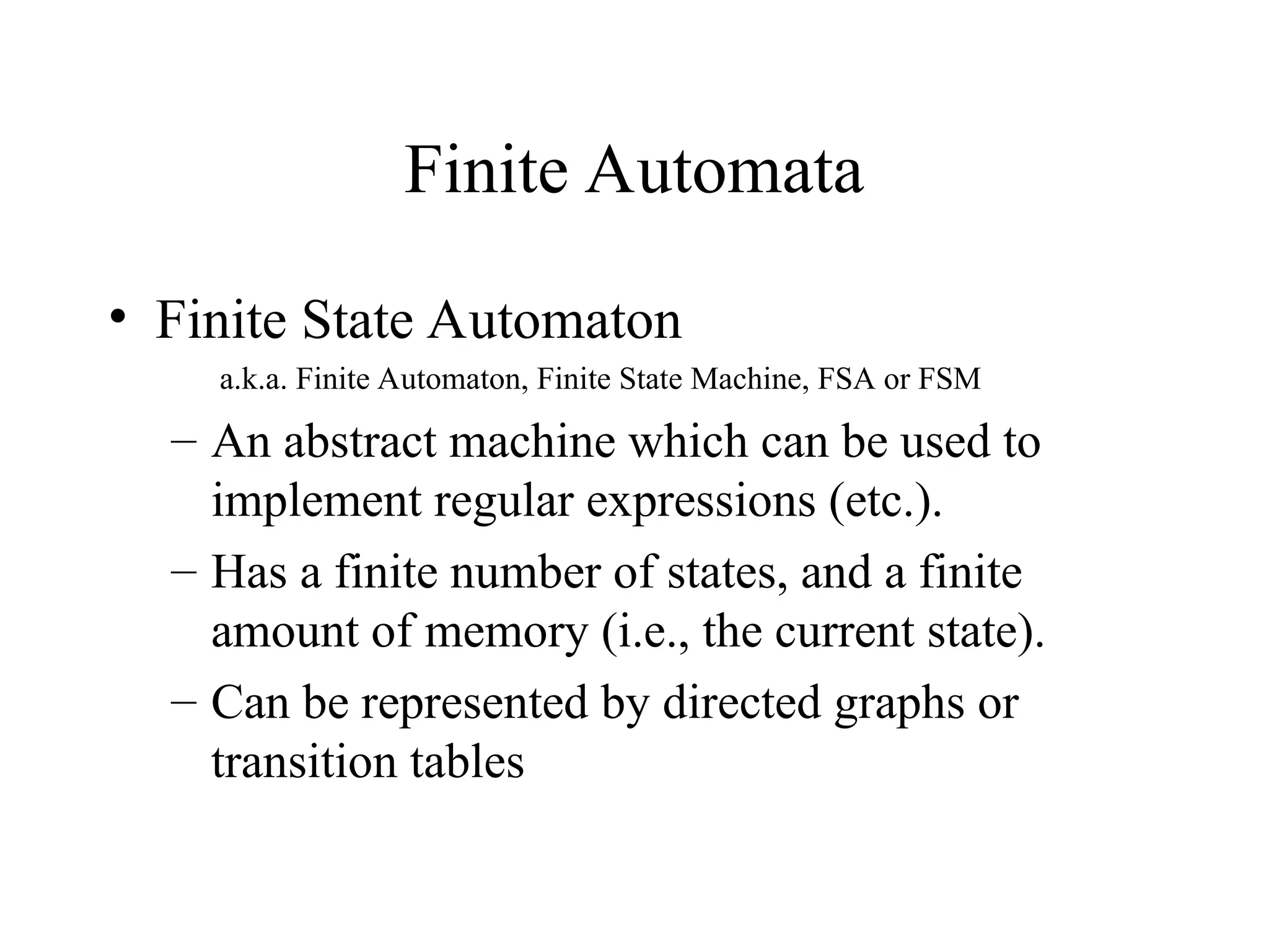 Finite Automata
• Finite State Automaton
a.k.a. Finite Automaton, Finite State Machine, FSA or FSM
– An abstract machine which can be used to
implement regular expressions (etc.).
– Has a finite number of states, and a finite
amount of memory (i.e., the current state).
– Can be represented by directed graphs or
transition tables
 