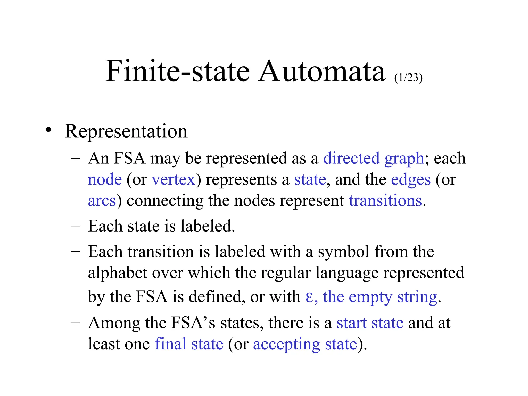 Finite-state Automata (1/23)
• Representation
– An FSA may be represented as a directed graph; each
node (or vertex) represents a state, and the edges (or
arcs) connecting the nodes represent transitions.
– Each state is labeled.
– Each transition is labeled with a symbol from the
alphabet over which the regular language represented
by the FSA is defined, or with , the empty string.
– Among the FSA’s states, there is a start state and at
least one final state (or accepting state).
 