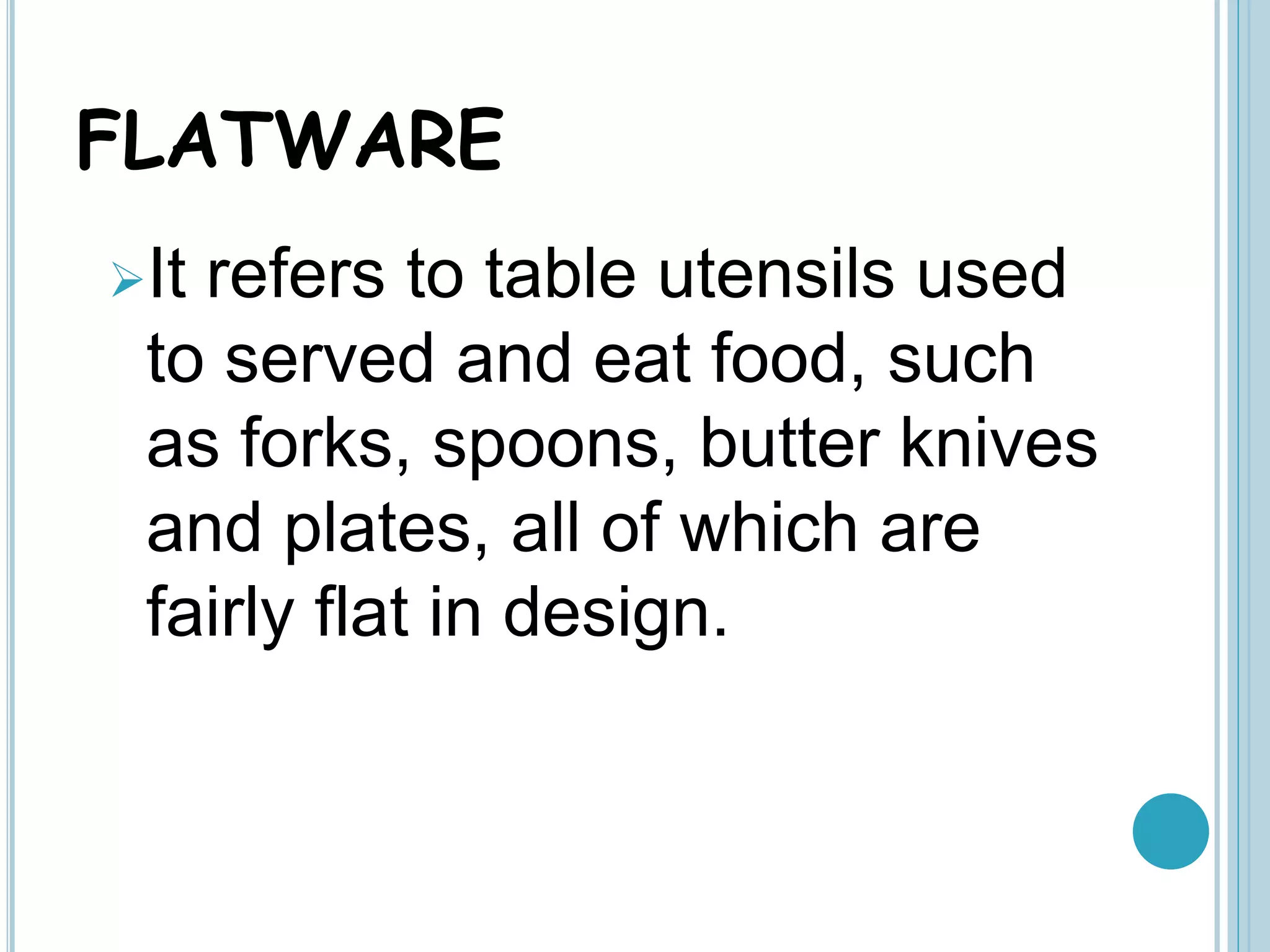 FLATWARE
It refers to table utensils used
to served and eat food, such
as forks, spoons, butter knives
and plates, all of which are
fairly flat in design.
 