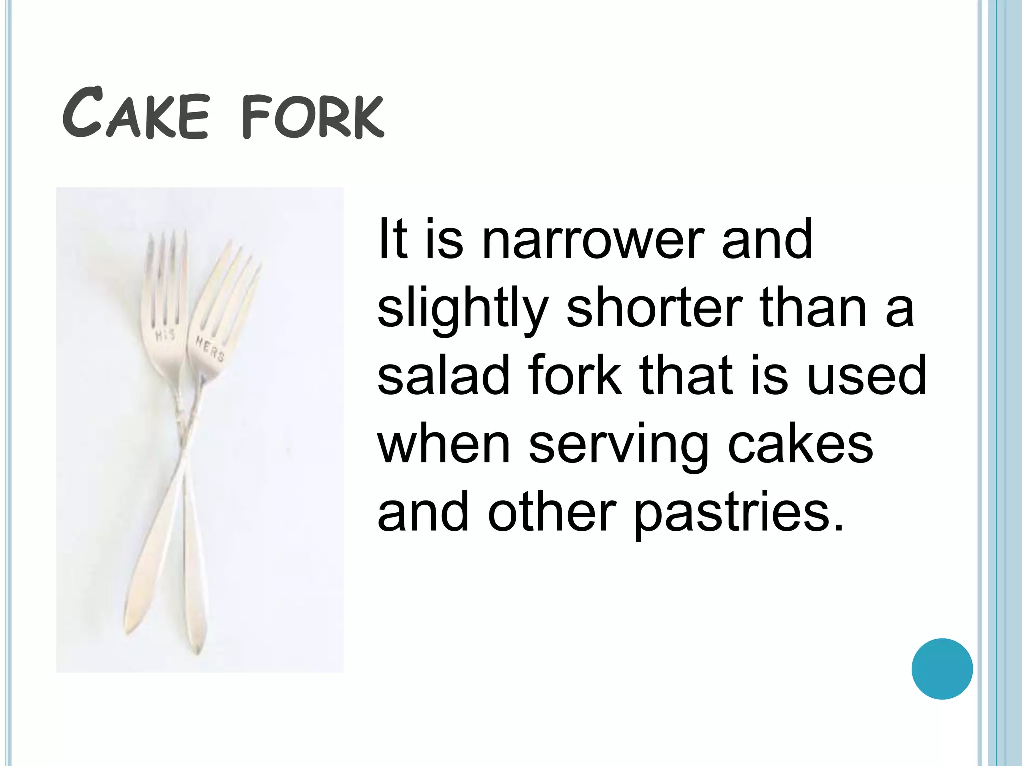 CAKE FORK
It is narrower and
slightly shorter than a
salad fork that is used
when serving cakes
and other pastries.
 