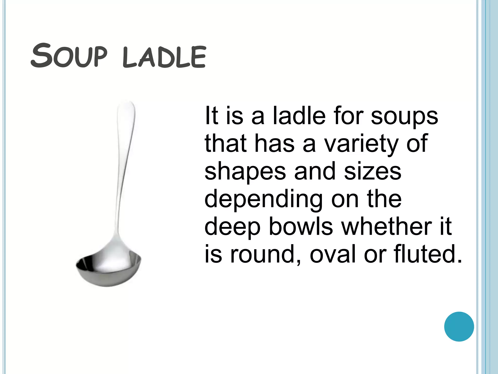 SOUP LADLE
It is a ladle for soups
that has a variety of
shapes and sizes
depending on the
deep bowls whether it
is round, oval or fluted.
 