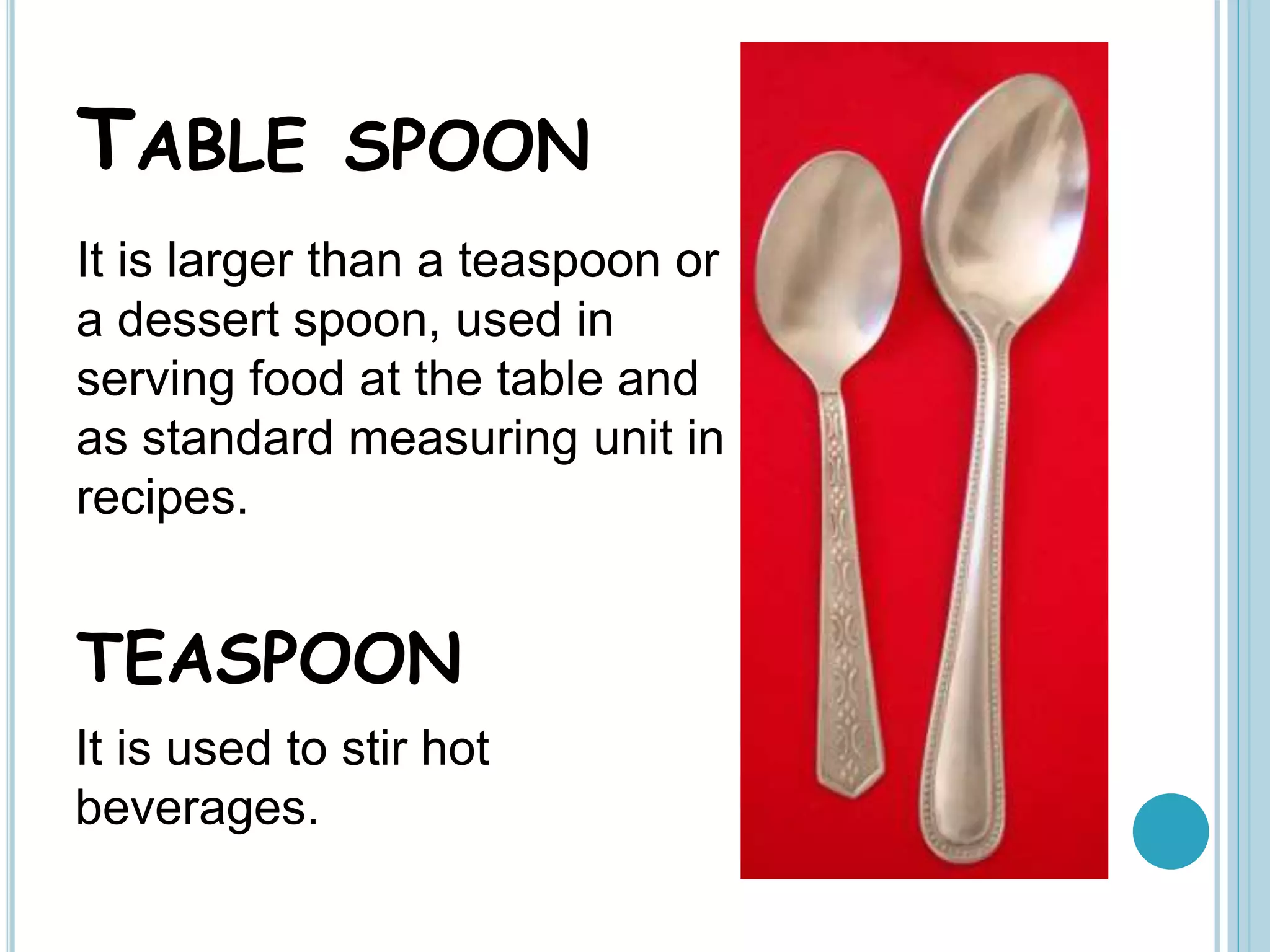 TABLE SPOON
It is larger than a teaspoon or
a dessert spoon, used in
serving food at the table and
as standard measuring unit in
recipes.
TEASPOON
It is used to stir hot
beverages.
 