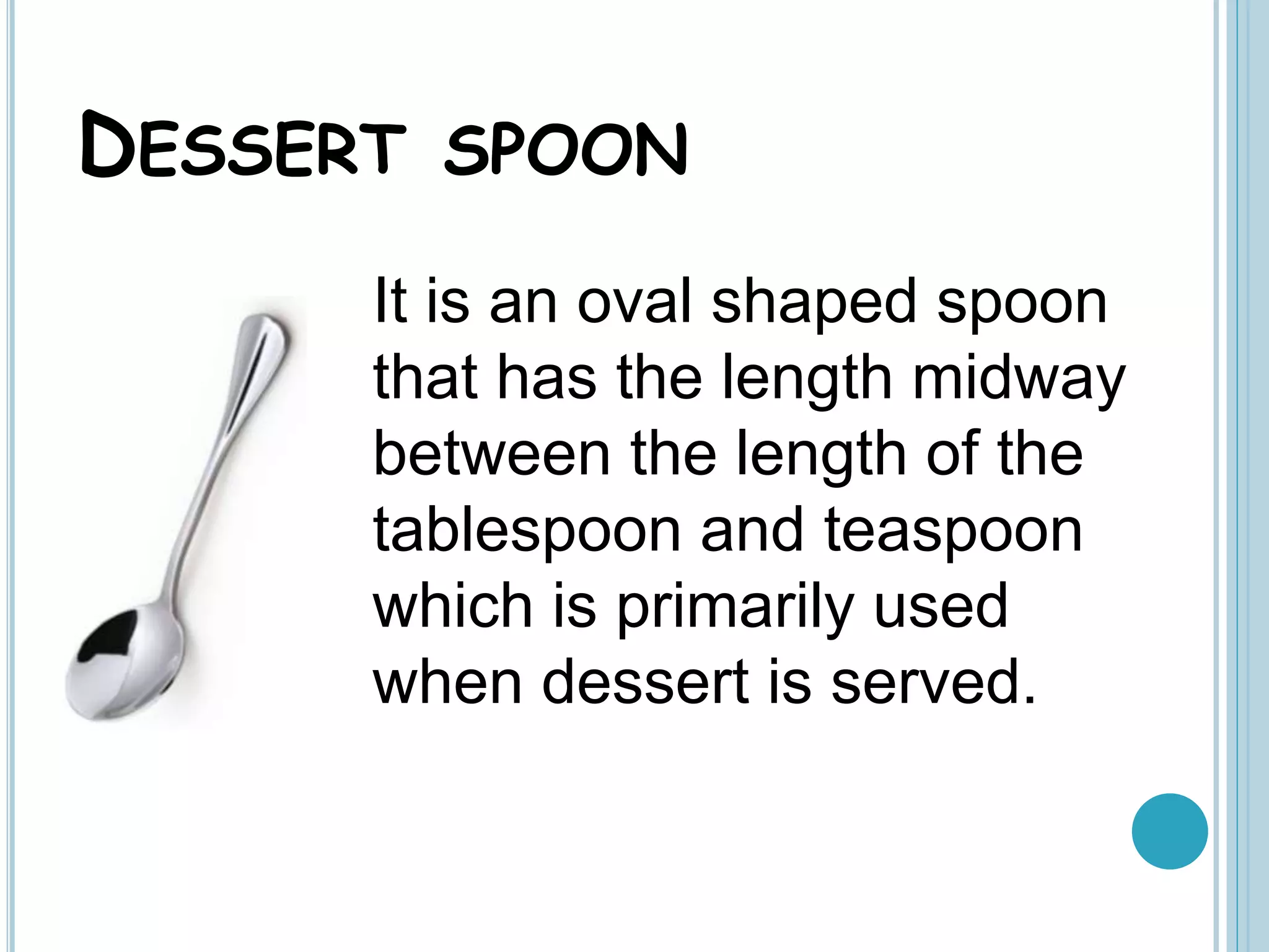 DESSERT SPOON
It is an oval shaped spoon
that has the length midway
between the length of the
tablespoon and teaspoon
which is primarily used
when dessert is served.
 