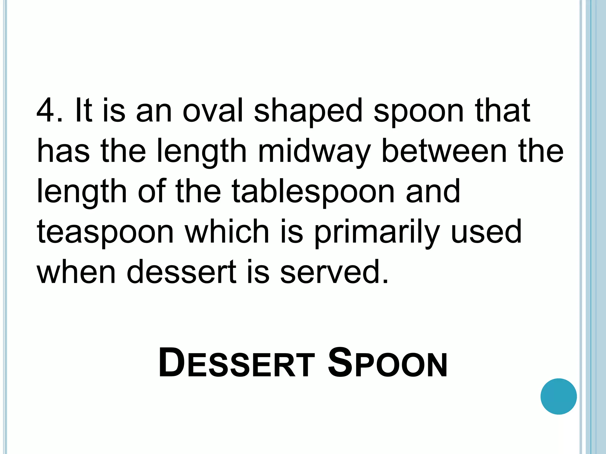 DESSERT SPOON
4. It is an oval shaped spoon that
has the length midway between the
length of the tablespoon and
teaspoon which is primarily used
when dessert is served.
 
