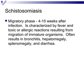 Schistosomiasis
 Migratory phase - 4-10 weeks after
infection. Is characterized by fever and
toxic or allergic reactions resulting from
migration of immature organisms. Often
results in bronchitis, hepatomegaly,
splenomegaly, and diarrhea.
 