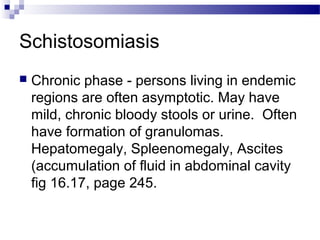 Schistosomiasis
 Chronic phase - persons living in endemic
regions are often asymptotic. May have
mild, chronic bloody stools or urine. Often
have formation of granulomas.
Hepatomegaly, Spleenomegaly, Ascites
(accumulation of fluid in abdominal cavity
fig 16.17, page 245.
 