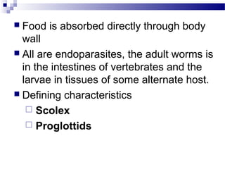  Food is absorbed directly through body
wall
 All are endoparasites, the adult worms is
in the intestines of vertebrates and the
larvae in tissues of some alternate host.
 Defining characteristics
 Scolex
 Proglottids
 