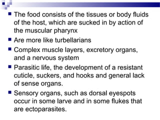  The food consists of the tissues or body fluids
of the host, which are sucked in by action of
the muscular pharynx
 Are more like turbellarians
 Complex muscle layers, excretory organs,
and a nervous system
 Parasitic life, the development of a resistant
cuticle, suckers, and hooks and general lack
of sense organs.
 Sensory organs, such as dorsal eyespots
occur in some larve and in some flukes that
are ectoparasites.
 