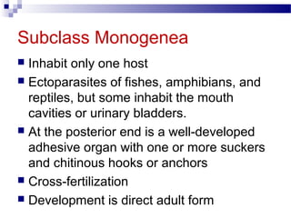 Subclass Monogenea
 Inhabit only one host
 Ectoparasites of fishes, amphibians, and
reptiles, but some inhabit the mouth
cavities or urinary bladders.
 At the posterior end is a well-developed
adhesive organ with one or more suckers
and chitinous hooks or anchors
 Cross-fertilization
 Development is direct adult form
 