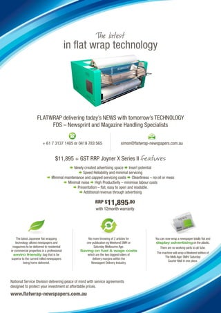 in flat wrap technology




                     FLATWRAP delivering today’s NEWS with tomorrow’s TECHNOLOGY
                          FDS – Newsprint and Magazine Handling Specialists


                          + 61 7 3137 1405 or 0419 783 565                  simon@flatwrap-newspapers.com.au


                                    $11,895 + GST RRP Joyner X Series II
                                          Newly created advertising space  Insert potential
                                                Speed Reliability and minimal servicing
                              Minimal maintenance and capped servicing costs  Cleanliness – no oil or mess
                                       Minimal noise  High Productivity – minimise labour costs
                                             Presentation – flat, easy to open and readable.
                                                Additional revenue through advertising

                                                           RRP $11,895.00
                                                           with 12month warranty




     The latest Japanese flat wrapping               No more throwing of 2 articles for         You can now wrap a newspaper totally flat and
    technology allows newspapers and                one publication eg Weekend SMH or           display advertising on the plastic.
 magazines to be delivered to residential                Saturday Melbourne Age.                   There are no working parts to oil/ lube.
or commercial properties in a professional       Saving on fuel & wage costs
                                                                                                 The machine will wrap a Weekend edition of
  enviro friendly bag that is far                   which are the two biggest killers of
                                                                                                       The Melb Age/ SMH/ Saturday
superior to the current rolled newspapers               delivery margins wihtin the
                                                                                                         Courier Mail in one piece.
           being home delivered.                       Newsagent Delivery Industry.




National Service Division delivering peace of mind with service agreements
designed to protect your investment at affordable prices.
www.flatwrap-newspapers.com.au
 