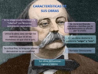 En su etapa juvenil escribió a la
   “Libertad” con fervoroso                                      Se inicia escribiendo
   sentimiento nacionalista.                                   comedias y letrillas con lo
                                                               que demuestra su afición
                                                                     por lo criollo.
Utiliza la sátira para corregir los
     defectos que ve en los
                                                                En sus obras destierra la
momentos en que vive el país.
                                                              palabrería “vulgar” y “soez”.

Su crítica fina, su lenguaje vistoso
  demuestran su personalidad.                                    Narrador Omnisciente



                                       Sus obras demuestran
                                         ingenio y talento.
 