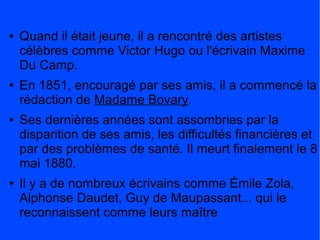 ●   Quand il était jeune, il a rencontré des artistes
    célèbres comme Victor Hugo ou l'écrivain Maxime
    Du Camp.
●   En 1851, encouragé par ses amis, il a commencé la
    rédaction de Madame Bovary.
●   Ses dernières années sont assombries par la
    disparition de ses amis, les difficultés financières et
    par des problèmes de santé. Il meurt finalement le 8
    mai 1880.
●   Il y a de nombreux écrivains comme Émile Zola,
    Alphonse Daudet, Guy de Maupassant... qui le
    reconnaissent comme leurs maître
 