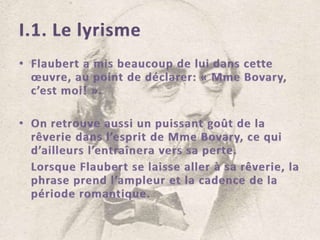 I.1. Le lyrismeFlaubert a mis beaucoup de lui dans cette œuvre, au point de déclarer: « Mme Bovary, c’est moi! ».On retrouve aussi un puissant goût de la rêverie dans l’esprit de Mme Bovary, ce qui d’ailleurs l’entraînera vers sa perte.	Lorsque Flaubert se laisse aller à sa rêverie, la phrase prend l’ampleur et la cadence de la période romantique.