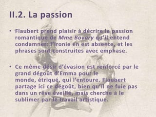 II.2. La passionFlaubert prend plaisir à décrire la passion romantique de Mme Bovary qu’il entend condamner: l’ironie en est absente, et les phrases sont construites avec emphase.Ce même désir d’évasion est renforcé par le grand dégoût d’Emma pour le monde, étriqué, qui l’entoure. Flaubert partage ici ce dégoût, bien qu’il ne fuie pas dans un rêve éveillé, mais cherche à le sublimer par le travail artistique.