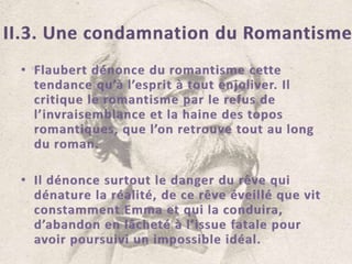 II.3. Une condamnation du RomantismeFlaubert dénonce du romantisme cette tendance qu’à l’esprit à tout enjoliver. Il critique le romantisme par le refus de l’invraisemblance et la haine des topos romantiques, que l’on retrouve tout au long du roman.Il dénonce surtout le danger du rêve qui dénature la réalité, de ce rêve éveillé que vit constamment Emma et qui la conduira, d’abandon en lâcheté à l’issue fatale pour avoir poursuivi un impossible idéal.
