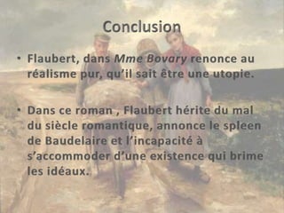 ConclusionFlaubert, dans Mme Bovary renonce au réalisme pur, qu’il sait être une utopie.Dans ce roman , Flaubert hérite du mal du siècle romantique, annonce le spleen de Baudelaire et l’incapacité à s’accommoder d’une existence qui brime les idéaux.