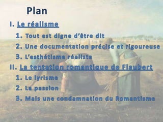 PlanI. Le réalisme	1. Tout est digne d’être dit	2. Une documentation précise et rigoureuse	3. L’esthétisme réalisteII. La tentation romantique de Flaubert	1. Le lyrisme	2. La passion	3. Mais une condamnation du Romantisme