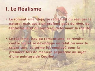 I. Le RéalismeLe romantisme, déjà, se réclamait du réel par la nature, mais avait un profond goût du rêve, du fantastique et du mystère, déformant la réalité.Le réalisme, issu du romantisme, se révolte contre lui, et se développe en relation avec le scientisme. Le terme fut employé pour la première fois de manière péjorative au sujet d’une peinture de Courbet.