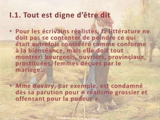 I.1. Tout est digne d’être ditPour les écrivains réalistes, la littérature ne doit pas se contenter de peindre ce qui était autrefois considéré comme conforme à la bienséance, mais elle doit tout montrer: bourgeois, ouvriers, provinciaux, prostituées, femmes déçues par le mariage…Mme Bovary, par exemple, est condamné dès sa parution pour « réalisme grossier et offensant pour la pudeur ».