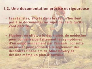 I.2. Une documentation précise et rigoureuseLes réalistes, ancrés dans le réel, n’hésitent pas à se documenter au sujet des faits qu’ils vont décrire.Flaubert en effet, a lu des traités de médecine pour connaitre parfaitement les symptômes d’un empoisonnement par l’arsenic, consulta un avocat pour connaitre le règlement des désordres financiers de Mme Bovary et dessine même un plan d’Yonville.