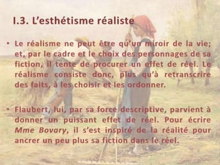 I.3. L’esthétisme réalisteLe réalisme ne peut être qu’un miroir de la vie; et, par le cadre et le choix des personnages de sa fiction, il tente de procurer un effet de réel. Le réalisme consiste donc, plus qu’à retranscrire des faits, à les choisir et les ordonner.Flaubert, lui, par sa force descriptive, parvient à donner un puissant effet de réel. Pour écrire Mme Bovary, il s’est inspiré de la réalité pour ancrer un peu plus sa fiction dans le réel.