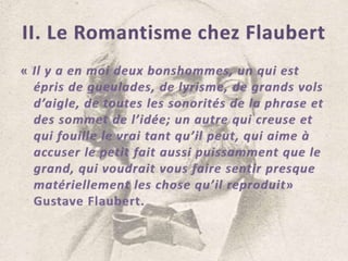 II. Le Romantisme chez Flaubert« Il y a en moi deux bonshommes, un qui est épris de gueulades, de lyrisme, de grands vols d’aigle, de toutes les sonorités de la phrase et des sommet de l’idée; un autre qui creuse et qui fouille le vrai tant qu’il peut, qui aime à accuser le petit fait aussi puissamment que le grand, qui voudrait vous faire sentir presque matériellement les chose qu’il reproduit» Gustave Flaubert.