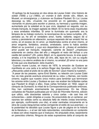 El epílogo ha de buscarse en dos obras de Louise Colet: Une histoire de
soldat (1856) y Lui (1860), un «román á clef» donde «él», Albert, es
Musset, un sinvergüenza, y «Léonce» es Gustave Flaubert. En Lui, Louise
descarga su bilis. «Cuando me encontré en mi gabinete», escribe,
«tomando mi pluma para escribir a Léonce, su hermosa y querida imagen,
aumentada por la soledad en la que vivía, desplazó en seguida, con su
mirada tranquila, la imagen agitada de Albert. El no tenía esas inquietudes
y esos arrebatos infantiles. El amor lo iluminaba sin quemarle: era la
lámpara de su trabajo nocturno, la recompensa de su tarea cumplida. ¡Oh,
pensaba yo, he ahí el verdadero amor, fuerte, radiante, seguro de sí
mismo y persistente sin alteración, aunque separado del ser amado! Así es
como, en el exceso de mi amor, yo blasfemaba contra el amor mismo, el
amor exigente, fantástico, ansioso, arrebatado, como lo había sentido
Albert en su juventud, y cuyo eco despertaba en él. ¿Acaso el verdadero
amor puede ser tranquilo, resignado, carente de deseo? ¿Impetuoso
solamente en ciertos días del año y relegado el resto del tiempo a una
casilla del cerebro? ¡Oh, pobre Albert, en tu aparente locura, tú eras quien
amaba, a ti te inspiraba la vida! ¡El otro, allá, lejos de mí, con su orgullo
laborioso y su eterno análisis de sí mismo, no amaba! ¡El amor no era para
él más que una disertación, letra muerta!»
 Cuando muere Louise, en marzo de 1876, la emoción de Gustave se
manifiesta en una carta a la señora Roger des Genettes: «¡Un final más!
¿Recuerda usted el pisito de la calle de Sevres? ¡Qué miseria la nuestra!».
 A pesar de los pesares, opina Enid Starkie, su relación con Louise Colet
fue «la más grande aventura emocional de su vida»; y Barnes, con lúcido
cinismo, sugiere que nuestro único motivo para lamentar que terminaran
los amores entre Louise y Gustave es que «se acaban las brillantes cartas
que Flaubert le dirigió a ella». Esas cartas formaban en 1932, según el
cómputo de Dumesnil, la mitad de la Correspondencia publicada entonces.
Hoy han cambiado enormemente las proporciones. En las Obras
completas de Flaubert publicadas por el Club de l'Honnéte Homme, edición
que utilizo, sólo doscientas setenta y cinco cartas —de casi tres mil
ochocientas— están dirigidas a Louise. He prescindido de un centenar, por
razones tan sólidas como su absoluta falta de interés (notas brevísimas,
por ejemplo, confirmando una cita), el estar centradas únicamente en la
obra de Louise (larguísimas cartas corrigiendo el estilo de sus poemas) —y
la posteridad ha decidido que Louise figure a pie de página en la historia
de la literatura—, o el ser del todo redundantes, coincidiendo en contenido
e ideas con otras mejores que sí traduzco. He amputado otras, basándome
en parecidos criterios. Ninguna de estas supresiones daña al conjunto de
 
