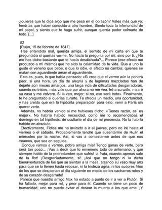 ¿quieres que te diga algo que me pesa en el corazón? Vales más que yo,
tendrías que haber conocido a otro hombre. Siento toda la inferioridad de
mi papel, y siento que te hago sufrir, aunque querría poder colmarte de
todo. [...]

 52
 [Ruán, 15 de febrero de 1847]
  Has entendido mal, querida amiga, el sentido de mi carta en que te
preguntaba si querías verme. No hacía la pregunta por mí, sino por ti. ¿No
me has dicho bastante que te hacía desdichada?... Parece (ese efecto me
produzco a mí mismo) que he sido la calamidad de tu vida. Que a uno le
guste el veneno que bebe, o que lo odie, el efecto no cambia; quienes se
matan con aguardiente aman el aguardiente.
 Esto es, pues, lo que había pensado: «Si cree que el verme aún la pondrá
peor, si una hora, un día de alegría y de lágrimas mezcladas han de
dejarle aún meses amargos, una larga vida de dificultades desgarradoras,
cuando no tristes, más vale que por ahora no me vea. Iré a su calle, miraré
su casa y me volveré. Si la veo, mejor; si no, eso será todo». Finalmente,
te he preguntado si querías curarte. Te ofrecía un medio, una oportunidad,
y has creído que era la hipócrita preparación para esto: venir a París sin
querer verte.
  Además, no habría venido si me hubieses dicho: «Tienes razón, así es
mejor». No habría habido necesidad, como me lo recomendabas el
domingo en tal hipótesis, de ocultarte el día de mi presencia. No la habría
habido en absoluto.
 Efectivamente, Fidias me ha invitado a ir el jueves, pero no iré hasta el
viernes o el sábado. Probablemente tendré que ausentarme de Ruán el
miércoles por la noche. Así, si vas a contestarme antes de que nos
veamos, que sea en seguida.
 ¡Conque vamos a vernos, pobre amiga mía! Tengo ganas de verte, pero
será tan poco... ¡Vas a decir que lo enveneno todo de antemano, y que
siempre hablo de la podredumbre que sufrirá la fruta, cuando apenas sale
de la flor! ¡Desgraciadamente, sí! ¡Así que no tengo ni la dicha
bienaventurada de los que se sientan a la mesa, alzando su vaso muy alto
para que se lo llenen hasta rebosar, ni la tristeza agria, ni los sudores fríos
de los que se despiertan al día siguiente en medio de los cacharros rotos y
de su corazón desgarrado!
 Parece que nuestro amigo Max ha estado a punto de ir a ver a Plutón. Si
ha fallado, mejor para mí, y peor para él. Cuando se tiene un poco de
humanidad, uno no puede evitar el desear la muerte a los que ama. ¡Y
 