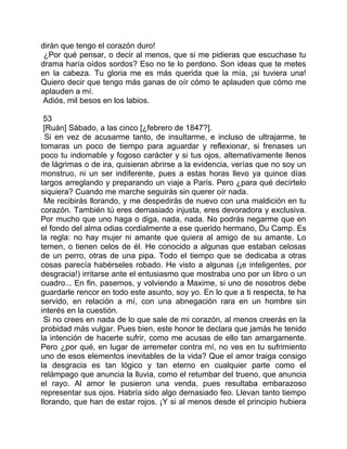 dirán que tengo el corazón duro!
 ¿Por qué pensar, o decir al menos, que si me pidieras que escuchase tu
drama haría oídos sordos? Eso no te lo perdono. Son ideas que te metes
en la cabeza. Tu gloria me es más querida que la mía, ¡si tuviera una!
Quiero decir que tengo más ganas de oír cómo te aplauden que cómo me
aplauden a mí.
 Adiós, mil besos en los labios.

 53
 [Ruán] Sábado, a las cinco [¿febrero de 1847?].
  Si en vez de acusarme tanto, de insultarme, e incluso de ultrajarme, te
tomaras un poco de tiempo para aguardar y reflexionar, si frenases un
poco tu indomable y fogoso carácter y si tus ojos, alternativamente llenos
de lágrimas o de ira, quisieran abrirse a la evidencia, verías que no soy un
monstruo, ni un ser indiferente, pues a estas horas llevo ya quince días
largos arreglando y preparando un viaje a París. Pero ¿para qué decírtelo
siquiera? Cuando me marche seguirás sin querer oír nada.
  Me recibirás llorando, y me despedirás de nuevo con una maldición en tu
corazón. También tú eres demasiado injusta, eres devoradora y exclusiva.
Por mucho que uno haga o diga, nada, nada. No podrás negarme que en
el fondo del alma odias cordialmente a ese querido hermano, Du Camp. Es
la regla: no hay mujer ni amante que quiera al amigo de su amante. Lo
temen, o tienen celos de él. He conocido a algunas que estaban celosas
de un perro, otras de una pipa. Todo el tiempo que se dedicaba a otras
cosas parecía habérseles robado. He visto a algunas (¡e inteligentes, por
desgracia!) irritarse ante el entusiasmo que mostraba uno por un libro o un
cuadro... En fin, pasemos, y volviendo a Maxime, si uno de nosotros debe
guardarle rencor en todo este asunto, soy yo. En lo que a ti respecta, te ha
servido, en relación a mí, con una abnegación rara en un hombre sin
interés en la cuestión.
 Si no crees en nada de lo que sale de mi corazón, al menos creerás en la
probidad más vulgar. Pues bien, este honor te declara que jamás he tenido
la intención de hacerte sufrir, como me acusas de ello tan amargamente.
Pero ¿por qué, en lugar de arremeter contra mí, no ves en tu sufrimiento
uno de esos elementos inevitables de la vida? Que el amor traiga consigo
la desgracia es tan lógico y tan eterno en cualquier parte como el
relámpago que anuncia la lluvia, como el retumbar del trueno, que anuncia
el rayo. Al amor le pusieron una venda, pues resultaba embarazoso
representar sus ojos. Habría sido algo demasiado feo. Llevan tanto tiempo
llorando, que han de estar rojos. ¡Y si al menos desde el principio hubiera
 