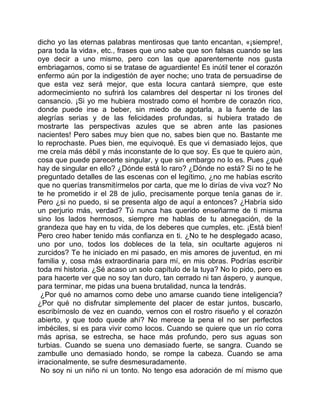 dicho yo las eternas palabras mentirosas que tanto encantan, «¡siempre!,
para toda la vida», etc., frases que uno sabe que son falsas cuando se las
oye decir a uno mismo, pero con las que aparentemente nos gusta
embriagarnos, como si se tratase de aguardiente! Es inútil tener el corazón
enfermo aún por la indigestión de ayer noche; uno trata de persuadirse de
que esta vez será mejor, que esta locura cantará siempre, que este
adormecimiento no sufrirá los calambres del despertar ni los tirones del
cansancio. ¡Si yo me hubiera mostrado como el hombre de corazón rico,
donde puede irse a beber, sin miedo de agotarla, a la fuente de las
alegrías serias y de las felicidades profundas, si hubiera tratado de
mostrarte las perspectivas azules que se abren ante las pasiones
nacientes! Pero sabes muy bien que no, sabes bien que no. Bastante me
lo reprochaste. Pues bien, me equivoqué. Es que vi demasiado lejos, que
me creía más débil y más inconstante de lo que soy. Es que te quiero aún,
cosa que puede parecerte singular, y que sin embargo no lo es. Pues ¿qué
hay de singular en ello? ¿Dónde está lo raro? ¿Dónde no está? Si no te he
preguntado detalles de las escenas con el legítimo, ¿no me habías escrito
que no querías transmitírmelos por carta, que me lo dirías de viva voz? No
te he prometido ir el 28 de julio, precisamente porque tenía ganas de ir.
Pero ¿si no puedo, si se presenta algo de aquí a entonces? ¿Habría sido
un perjurio más, verdad? Tú nunca has querido enseñarme de ti misma
sino los lados hermosos, siempre me hablas de tu abnegación, de la
grandeza que hay en tu vida, de los deberes que cumples, etc. ¡Está bien!
Pero creo haber tenido más confianza en ti. ¿No te he desplegado acaso,
uno por uno, todos los dobleces de la tela, sin ocultarte agujeros ni
zurcidos? Te he iniciado en mi pasado, en mis amores de juventud, en mi
familia y, cosa más extraordinaria para mí, en mis obras. Podrías escribir
toda mi historia. ¿Sé acaso un solo capítulo de la tuya? No lo pido, pero es
para hacerte ver que no soy tan duro, tan cerrado ni tan áspero, y aunque,
para terminar, me pidas una buena brutalidad, nunca la tendrás.
 ¿Por qué no amarnos como debe uno amarse cuando tiene inteligencia?
¿Por qué no disfrutar simplemente del placer de estar juntos, buscarlo,
escribírnoslo de vez en cuando, vernos con el rostro risueño y el corazón
abierto, y que todo quede ahí? No merece la pena el no ser perfectos
imbéciles, si es para vivir como locos. Cuando se quiere que un río corra
más aprisa, se estrecha, se hace más profundo, pero sus aguas son
turbias. Cuando se suena uno demasiado fuerte, se sangra. Cuando se
zambulle uno demasiado hondo, se rompe la cabeza. Cuando se ama
irracionalmente, se sufre desmesuradamente.
 No soy ni un niño ni un tonto. No tengo esa adoración de mí mismo que
 