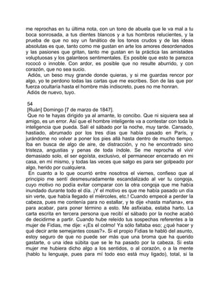 me reprochas en tu última nota, con un tono de abuela que le va mal a tu
boca sonrosada, a tus dientes blancos y a tus hombros relucientes, y la
prueba de que no soy un fanático de los tonos crudos y de las ideas
absolutas es que, tanto como me gustan en arte los amores desordenados
y las pasiones que gritan, tanto me gustan en la práctica las amistades
voluptuosas y los galanteos sentimentales. Es posible que esto te parezca
rococó o innoble. Con ardor, es posible que no resulte aburrido, y con
corazón, que no sea sucio.
 Adiós, un beso muy grande donde quieras, y si me guardas rencor por
algo, yo te perdono todas las cartas que me escribes. Son de las que por
fuerza ocultaría hasta el hombre más indiscreto, pues no me honran.
 Adiós de nuevo, tuyo.

 54
 [Ruán] Domingo [7 de marzo de 1847].
 Que no te hayas dirigido ya al amante, lo concibo. Que ni siquiera sea al
amigo, es un error. Así que el hombre inteligente va a contestar con toda la
inteligencia que pueda. Salí el sábado por la noche, muy tarde. Cansado,
hastiado, abrumado por los tres días que había pasado en París, y
jurándome no volver a poner los pies allá hasta dentro de mucho tiempo.
Iba en busca de algo de aire, de distracción, y no he encontrado sino
tristeza, angustias y penas de toda índole. Se me reprocha el vivir
demasiado solo, el ser egoísta, exclusivo, el permanecer encerrado en mi
casa, en mí mismo, y todas las veces que salgo es para ser golpeado por
algo, herido por cualquiera.
  En cuanto a lo que ocurrió entre nosotros el viernes, confieso que al
principio me sentí desmesuradamente escandalizado al ver tu congoja,
cuyo motivo no podía evitar comparar con la otra congoja que me había
inundado durante todo el día. ¡Y el motivo es que me había pasado un día
sin verte, que había llegado el miércoles, etc.! Cuando empecé a perder la
cabeza, pues me contenía para no estallar, y te dije «hasta mañana», era
para acabar, para poner término a esto. Me asfixiaba, estaba harto. La
carta escrita en tercera persona que recibí el sábado por la noche acabó
de decidirme a partir. Cuando hube releído tus sospechas referentes a la
mujer de Fidias, me dije: «¡Es el colmo! Ya sólo faltaba eso; ¿qué hacer y
qué decir ante semejantes cosas?». Si el propio Fidias te habló del asunto,
estoy seguro de que no puede ser más que una broma que ha querido
gastarte, o una idea súbita que se le ha pasado por la cabeza. Si esta
mujer me hubiera dicho algo a los sentidos, o al corazón, o a la mente
(hablo tu lenguaje, pues para mí todo eso está muy ligado), total, si la
 