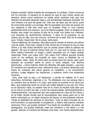 hubiera querido, habría tratado de conseguirla, lo confieso. Como nunca se
me ha ocurrido, ni siquiera en la época en que la veía varias veces por
semana, ahora como entonces no existe entre nosotros más que una
relación de amistad bastante vaga y una familiaridad bastante divertida. Es
una criatura a la que me gusta ver, más aún de lejos que de cerca, pues
de cerca todo pierde y se encoge. Me he guardado muy bien de querer ser
con respecto a ella otra cosa que un analista. Pues si «me hubiera
estrechado entre sus brazos», ya no la habría juzgado. Esto va dirigido a la
Artista; esa mujer me parece el tipo de la mujer con todos sus instintos,
una orquesta de sentimientos hembras. Y para oír la orquesta, no se
coloca uno en ella, sino por encima, al fondo de la sala. Ésa es la verdad
pura. Créelo, harás bien. No lo creas, tanto peor.
 Ahora hablemos de nosotros. Me pides que te mande al menos una última
nota de adiós. Pues bien, desde lo más hondo de mi corazón te doy la más
íntima y la más dulce bendición que se pueda posar sobre la cabeza de
alguien. Sé que lo habrías hecho todo por mí, que aún lo harías, que tu
amor habría merecido un ángel y estoy desolado por no haber podido
responder. Pero ¿es culpa mía? ¿Es culpa mía? Habría querido amarte
como tú me amabas, he luchado en vano contra la fatalidad de mi
naturaleza, nada, nada. El cardo sólo es bueno para los asnos, peor para
quienes se acuestan sobre él como si fuera césped. Los átomos
ganchudos —como habrían dicho los filósofos del siglo pasado— que hay
en nosotros son repulsivos unos, atractivos otros. Los pocos atractivos que
había en nuestros dos seres giraron en torbellino, y se encontraron
primero. Luego llegaron los repulsivos, y subieron como una avalancha
inmensa.
  Amo ante todo la paz y el descanso, y jamás he hallado en ti sino
disturbios, tormentas, lágrimas o ira. Te enfadaste una vez porque dije a
un cochero que te llevara a tu casa, qué caras no pusiste en la cena con
Max, qué andanada recibí en el tren por haber faltado a una cita, etc. Pero
no te reprocho nada, no estaba más en tu mano el impedir todo esto que
en la mía el no sufrir por ello, y sufrir de manera doble, sentimentalmente e
intelectualmente. Las escenas que has organizado en casa de Du Camp y
en el hotel, donde hiciste que te recondujeran dos veces para ver si me
había marchado yo, no dejan tampoco de darme un aire bastante ridículo.
Tengo la debilidad de apreciar lo decoroso. Todo el daño procede de un
error primitivo; te equivocaste al aceptarme, y habría sido preciso cambiar
entonces. Pero ¿se puede cambiar? Tus ideas de moralidad, de patria, de
abnegación, tus gustos literarios, todo era contrario a mis ideas y a mis
gustos. Siendo un hombre de fantasía ante todo, una mente desordenada,
 