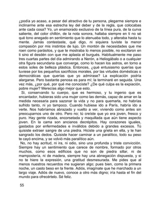 ¿podía yo acaso, a pesar del atractivo de tu persona, plegarme siempre e
inclinarme ante esa estrecha ley del deber y de la regla, que colocabas
ante cada cosa? Yo, un enamorado exclusivo de la línea pura, de la curva
saliente, del color chillón, de la nota sonora, hallaba siempre en ti no sé
qué tono anegado en sentimiento que lo atenuaba todo, y alteraba hasta tu
mente. Jamás contestaste, qué digo, ni siquiera tuviste la menor
compasión por mis instintos de lujo. Un montón de necesidades que me
roen como parásitos, y que te mostraba lo menos posible, no excitaron en
ti sino el desdén con que me aplasta el burgués. Habitualmente me paso
tres cuartas partes del día admirando a Nerón, a Heliogábalo o a cualquier
otra figura secundaria que converge, como lo hacen los astros, en torno a
estos soles de belleza plástica. Entonces, ¿qué entusiasmo querías que
tuviese por los pequeños sacrificios morales, por las virtudes domésticas o
democráticas que querías que yo admirase? La explicación podría
alargarse. Pero bastante penosa es para mí; la terminaré en seguida. Una
vez más, ¿por qué, por qué me conociste? ¿De qué culpa es la expiación,
pobre mujer? Merecías algo mejor que esto.
  Si, conservando tu cuerpo, que es hermoso, y tu ingenio que es
encantador, hubieras sido una mujer como las demás, capaz de amar en la
medida necesaria para sazonar la vida y no para quemarla, no habrías
sufrido tanto, ni yo tampoco. Cuando hubiese ido a París, habría ido a
verte. Nos habríamos abrazado y vuelto a ver, viviendo como antes sin
preocuparnos uno de otro. Pero no; tú creíste que yo era joven, fresco y
puro. Hay gente rizada, encorsetada y maquillada que aún tiene aspecto
joven. En la cama son ancianos decrépitos. Hay corazones iguales,
gastados por enfermedades e inválidos debido a grandes excesos. Tú
quisiste extraer sangre de una piedra. Hiciste una grieta en ella, y te han
sangrado los dedos. Quisiste hacer caminar a un paralítico, todo su peso
te cayó encima, y se volvió más paralítico aún.
  No, no hay acritud, ni ira, ni odio, sino una profunda y triste convicción.
Siempre hay un sentimiento que carece de nombre, formado por otros
muchos, como esos edificios que no son de piedra sillar, ni de
mampostería, ni de madera, siempre hay una abnegación dispuesta, y si
no te hiere la expresión, una gratitud desmesurada. Me pides que al
menos nuestros recuerdos me sugieran algo; pues bien, como la primera
noche, un casto beso en la frente. Adiós, imagínate que he marchado a un
largo viaje. Adiós de nuevo, conoce a otro más digno; iría hasta el fin del
mundo para ofrecértelo. Sé feliz.

55
 