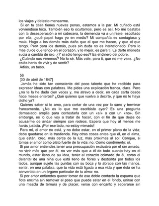 los viajes y detesto menearme.
 Si en tu casa tienes nuevas penas, estamos a la par. Mi cuñado está
volviéndose loco. También eso lo ocultamos, pero es así. No me bastaba
con la desesperación a mi cabecera, la demencia va a unírsele; escoltado
por ella, ¿qué papel hago yo en medio? Mi compañía es contagiosa y
mala. Hago a los demás más daño que el que me hacen, y que el que
tengo. Peor para los demás, pues sin duda no es intencionado. Pero lo
más dulce que tengo en el corazón, y lo mejor, es para ti. Es darte moneda
sucia a cambio de oro. ¿Y si sólo tengo eso? Es el dinero del pobre.
 ¿Cuándo nos veremos? No lo sé. Más vale, para ti, que no me veas. ¿No
estás harta de vivir y de sentir?
 Adiós, un beso.

 56
 [30 de abril de 1847]
  Jamás he sido tan consciente del poco talento que he recibido para
expresar ideas con palabras. Me pides una explicación franca, clara. Pero
¿no te la he dado cien veces y, me atrevo a decir, en cada carta desde
hace meses enteros? ¿Qué quieres que vuelva a decirte, y que no te haya
dicho ya?
  Quieres saber si te amo, para cortar de una vez por lo sano y terminar
francamente. ¿No es lo que me escribiste ayer? Es una pregunta
demasiado amplia para contestarla con un «sí» o con un «no». Sin
embargo, es lo que voy a tratar de hacer, con el fin de que dejes de
acusarme de andar siempre con rodeos. Espero que hoy al menos me
harás justicia. ¡Por ese lado, no estoy mimado!
 Para mí, el amor no está, y no debe estar, en el primer plano de la vida;
debe quedarse en la trastienda. Hay otras cosas antes que él, en el alma,
que están, creo, más cerca de la luz, más próximas al sol. Conque, si
tomas el amor como plato fuerte de la vida: no. Como condimento: sí.
 Si por amor entiendes tener una preocupación exclusiva por el ser amado,
no vivir más que por él, no ver más que a él de todo cuanto hay en el
mundo, estar lleno de su idea, tener el corazón colmado de él, como el
delantal de una niña que está lleno de flores y desborda por todos los
lados, aunque sujete las puntas con su boca y lo abrace con las manos,
sentir, en una palabra, que tu vida está ligada a esa vida y que ésta se ha
convertido en un órgano particular de tu alma: no.
 Si por amor entiendes querer tomar de ese doble contacto la espuma que
flota encima sin remover el poso que puede estar en el fondo, unirse con
una mezcla de ternura y de placer, verse con encanto y separarse sin
 