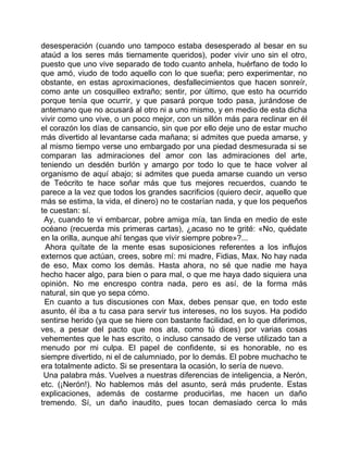 desesperación (cuando uno tampoco estaba desesperado al besar en su
ataúd a los seres más tiernamente queridos), poder vivir uno sin el otro,
puesto que uno vive separado de todo cuanto anhela, huérfano de todo lo
que amó, viudo de todo aquello con lo que sueña; pero experimentar, no
obstante, en estas aproximaciones, desfallecimientos que hacen sonreír,
como ante un cosquilleo extraño; sentir, por último, que esto ha ocurrido
porque tenía que ocurrir, y que pasará porque todo pasa, jurándose de
antemano que no acusará al otro ni a uno mismo, y en medio de esta dicha
vivir como uno vive, o un poco mejor, con un sillón más para reclinar en él
el corazón los días de cansancio, sin que por ello deje uno de estar mucho
más divertido al levantarse cada mañana; si admites que pueda amarse, y
al mismo tiempo verse uno embargado por una piedad desmesurada si se
comparan las admiraciones del amor con las admiraciones del arte,
teniendo un desdén burlón y amargo por todo lo que te hace volver al
organismo de aquí abajo; si admites que pueda amarse cuando un verso
de Teócrito te hace soñar más que tus mejores recuerdos, cuando te
parece a la vez que todos los grandes sacrificios (quiero decir, aquello que
más se estima, la vida, el dinero) no te costarían nada, y que los pequeños
te cuestan: sí.
 Ay, cuando te vi embarcar, pobre amiga mía, tan linda en medio de este
océano (recuerda mis primeras cartas), ¿acaso no te grité: «No, quédate
en la orilla, aunque ahí tengas que vivir siempre pobre»?...
  Ahora quítate de la mente esas suposiciones referentes a los influjos
externos que actúan, crees, sobre mí: mi madre, Fidias, Max. No hay nada
de eso, Max como los demás. Hasta ahora, no sé que nadie me haya
hecho hacer algo, para bien o para mal, o que me haya dado siquiera una
opinión. No me encrespo contra nada, pero es así, de la forma más
natural, sin que yo sepa cómo.
 En cuanto a tus discusiones con Max, debes pensar que, en todo este
asunto, él iba a tu casa para servir tus intereses, no los suyos. Ha podido
sentirse herido (ya que se hiere con bastante facilidad, en lo que diferimos,
ves, a pesar del pacto que nos ata, como tú dices) por varias cosas
vehementes que le has escrito, o incluso cansado de verse utilizado tan a
menudo por mi culpa. El papel de confidente, si es honorable, no es
siempre divertido, ni el de calumniado, por lo demás. El pobre muchacho te
era totalmente adicto. Si se presentara la ocasión, lo sería de nuevo.
 Una palabra más. Vuelves a nuestras diferencias de inteligencia, a Nerón,
etc. (¡Nerón!). No hablemos más del asunto, será más prudente. Estas
explicaciones, además de costarme producirlas, me hacen un daño
tremendo. Sí, un daño inaudito, pues tocan demasiado cerca lo más
 
