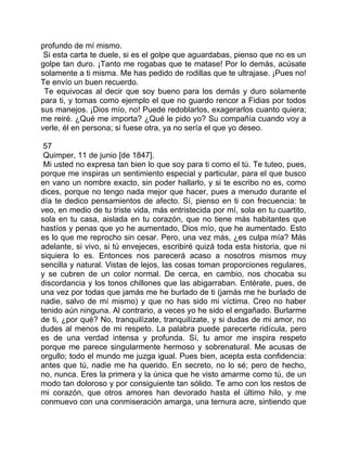 profundo de mí mismo.
 Si esta carta te duele, si es el golpe que aguardabas, pienso que no es un
golpe tan duro. ¡Tanto me rogabas que te matase! Por lo demás, acúsate
solamente a ti misma. Me has pedido de rodillas que te ultrajase. ¡Pues no!
Te envío un buen recuerdo.
 Te equivocas al decir que soy bueno para los demás y duro solamente
para ti, y tomas como ejemplo el que no guardo rencor a Fidias por todos
sus manejos. ¡Dios mío, no! Puede redoblarlos, exagerarlos cuanto quiera;
me reiré. ¿Qué me importa? ¿Qué le pido yo? Su compañía cuando voy a
verle, él en persona; si fuese otra, ya no sería el que yo deseo.

 57
 Quimper, 11 de junio [de 1847].
 Mi usted no expresa tan bien lo que soy para ti como el tú. Te tuteo, pues,
porque me inspiras un sentimiento especial y particular, para el que busco
en vano un nombre exacto, sin poder hallarlo, y si te escribo no es, como
dices, porque no tengo nada mejor que hacer, pues a menudo durante el
día te dedico pensamientos de afecto. Sí, pienso en ti con frecuencia: te
veo, en medio de tu triste vida, más entristecida por mí, sola en tu cuartito,
sola en tu casa, aislada en tu corazón, que no tiene más habitantes que
hastíos y penas que yo he aumentado, Dios mío, que he aumentado. Esto
es lo que me reprocho sin cesar. Pero, una vez más, ¿es culpa mía? Más
adelante, si vivo, si tú envejeces, escribiré quizá toda esta historia, que ni
siquiera lo es. Entonces nos parecerá acaso a nosotros mismos muy
sencilla y natural. Vistas de lejos, las cosas toman proporciones regulares,
y se cubren de un color normal. De cerca, en cambio, nos chocaba su
discordancia y los tonos chillones que las abigarraban. Entérate, pues, de
una vez por todas que jamás me he burlado de ti (jamás me he burlado de
nadie, salvo de mí mismo) y que no has sido mi víctima. Creo no haber
tenido aún ninguna. Al contrario, a veces yo he sido el engañado. Burlarme
de ti, ¿por qué? No, tranquilízate, tranquilízate, y si dudas de mi amor, no
dudes al menos de mi respeto. La palabra puede parecerte ridícula, pero
es de una verdad intensa y profunda. Sí, tu amor me inspira respeto
porque me parece singularmente hermoso y sobrenatural. Me acusas de
orgullo; todo el mundo me juzga igual. Pues bien, acepta esta confidencia:
antes que tú, nadie me ha querido. En secreto, no lo sé; pero de hecho,
no, nunca. Eres la primera y la única que he visto amarme como tú, de un
modo tan doloroso y por consiguiente tan sólido. Te amo con los restos de
mi corazón, que otros amores han devorado hasta el último hilo, y me
conmuevo con una conmiseración amarga, una ternura acre, sintiendo que
 