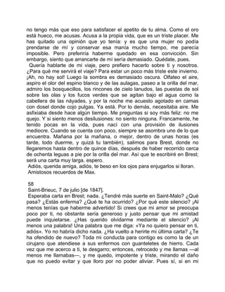 no tengo más que eso para satisfacer el apetito de tu alma. Como el oro
está hueco, me acusas. Acusa a la propia vida, que es un triste placer. Me
has quitado una opinión que yo tenía: y es que una mujer no podía
prendarse de mí y conservar esa manía mucho tiempo, me parecía
imposible. Pero preferiría haberme quedado en esa convicción. Sin
embargo, siento que arrancarte de mí sería demasiado. Quédate, pues.
  Quería hablarte de mi viaje, pero prefiero hacerlo sobre ti y nosotros.
¿Para qué me servirá el viaje? Para estar un poco más triste este invierno.
¡Ah, no hay sol! Luego la sombra es demasiado oscura. Olfateo el aire,
aspiro el olor del espino blanco y de las aulagas, paseo a la orilla del mar,
admiro los bosquecillos, los rincones de cielo lanudos, las puestas de sol
sobre las olas y los fucos verdes que se agitan bajo el agua como la
cabellera de las náyades, y por la noche me acuesto agotado en camas
con dosel donde cojo pulgas. Ya está. Por lo demás, necesitaba aire. Me
asfixiaba desde hace algún tiempo. Me preguntas si soy más feliz: no me
quejo. Y si siento menos desilusiones: no siento ninguna. Francamente, he
tenido pocas en la vida, pues nací con una provisión de ilusiones
mediocre. Cuando se cuenta con poco, siempre se asombra uno de lo que
encuentra. Mañana por la mañana, o mejor, dentro de unas horas (es
tarde, todo duerme, y quizá tu también), salimos para Brest, donde no
llegaremos hasta dentro de quince días, después de haber recorrido cerca
de ochenta leguas a pie por la orilla del mar. Así que te escribiré en Brest;
será una carta muy larga, espero.
 Adiós, querida amiga, adiós, te beso en los ojos para enjugarlos si lloran.
 Amistosos recuerdos de Max.

 58
 Saint-Brieuc, 7 de julio [de 1847].
 Esperaba carta en Brest; nada. ¿Tendré más suerte en Saint-Malo? ¿Qué
pasa? ¿Estás enferma? ¿Qué te ha ocurrido? ¿Por qué este silencio? ¡Al
menos tenías que haberme advertido! Si crees que mi amor se preocupa
poco por ti, no obstante sería generoso y justo pensar que mi amistad
puede inquietarse. ¿Has querido olvidarme mediante el silencio? ¡Al
menos una palabra! Una palabra que me diga: «Ya no quiero pensar en ti,
adiós». Yo no habría dicho nada. ¿Ha vuelto a herirte mi última carta? ¿Te
ha ofendido de nuevo? Toda mi conducta para contigo es como la de un
cirujano que atendiese a sus enfermos con guanteletes de hierro. Cada
vez que me acerco a ti, te desgarro; entonces, retrocedo y me llamas —al
menos me llamabas—, y me quedo, impotente y triste, mirando el daño
que no puedo evitar y que lloro por no poder aliviar. Pues sí, si en mi
 