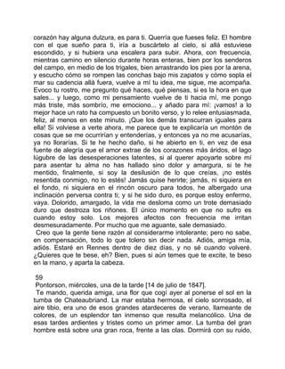 corazón hay alguna dulzura, es para ti. Querría que fueses feliz. El hombre
con el que sueño para ti, iría a buscártelo al cielo, si allá estuviese
escondido, y si hubiera una escalera para subir. Ahora, con frecuencia,
mientras camino en silencio durante horas enteras, bien por los senderos
del campo, en medio de los trigales, bien arrastrando los pies por la arena,
y escucho cómo se rompen las conchas bajo mis zapatos y cómo sopla el
mar su cadencia allá fuera, vuelve a mí tu idea, me sigue, me acompaña.
Evoco tu rostro, me pregunto qué haces, qué piensas, si es la hora en que
sales... y luego, como mi pensamiento vuelve de ti hacia mí, me pongo
más triste, más sombrío, me emociono... y añado para mí: ¡vamos! a lo
mejor hace un rato ha compuesto un bonito verso, y lo relee entusiasmada,
feliz, al menos en este minuto. ¡Que los demás transcurran iguales para
ella! Si volviese a verte ahora, me parece que te explicaría un montón de
cosas que se me ocurrirían y entenderías, y entonces ya no me acusarías,
ya no llorarías. Si te he hecho daño, si he abierto en ti, en vez de esa
fuente de alegría que el amor extrae de los corazones más áridos, el lago
lúgubre de las desesperaciones latentes, si al querer apoyarte sobre mí
para asentar tu alma no has hallado sino dolor y amargura, si te he
mentido, finalmente, si soy la desilusión de lo que creías, ¡no estés
resentida conmigo, no lo estés! Jamás quise herirte; jamás, ni siquiera en
el fondo, ni siquiera en el rincón oscuro para todos, he albergado una
inclinación perversa contra ti; y si he sido duro, es porque estoy enfermo,
vaya. Dolorido, amargado, la vida me desloma como un trote demasiado
duro que destroza los riñones. El único momento en que no sufro es
cuando estoy solo. Los mejores afectos con frecuencia me irritan
desmesuradamente. Por mucho que me aguante, sale demasiado.
 Creo que la gente tiene razón al considerarme intolerante; pero no sabe,
en compensación, todo lo que tolero sin decir nada. Adiós, amiga mía,
adiós. Estaré en Rennes dentro de diez días, y no sé cuando volveré.
¿Quieres que te bese, eh? Bien, pues si aún temes que te excite, te beso
en la mano, y aparta la cabeza.

 59
 Pontorson, miércoles, una de la tarde [14 de julio de 1847].
 Te mando, querida amiga, una flor que cogí ayer al ponerse el sol en la
tumba de Chateaubriand. La mar estaba hermosa, el cielo sonrosado, el
aire tibio, era uno de esos grandes atardeceres de verano, llameante de
colores, de un esplendor tan inmenso que resulta melancólico. Una de
esas tardes ardientes y tristes como un primer amor. La tumba del gran
hombre está sobre una gran roca, frente a las olas. Dormirá con su ruido,
 