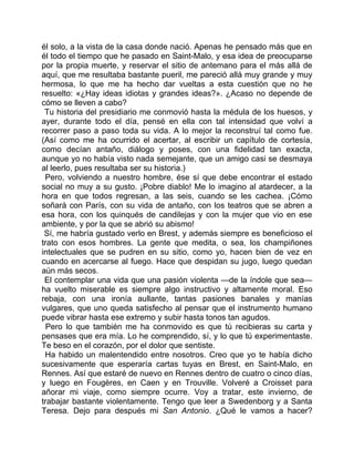 él solo, a la vista de la casa donde nació. Apenas he pensado más que en
él todo el tiempo que he pasado en Saint-Malo, y esa idea de preocuparse
por la propia muerte, y reservar el sitio de antemano para el más allá de
aquí, que me resultaba bastante pueril, me pareció allá muy grande y muy
hermosa, lo que me ha hecho dar vueltas a esta cuestión que no he
resuelto: «¿Hay ideas idiotas y grandes ideas?». ¿Acaso no depende de
cómo se lleven a cabo?
 Tu historia del presidiario me conmovió hasta la médula de los huesos, y
ayer, durante todo el día, pensé en ella con tal intensidad que volví a
recorrer paso a paso toda su vida. A lo mejor la reconstruí tal como fue.
(Así como me ha ocurrido el acertar, al escribir un capítulo de cortesía,
como decían antaño, diálogo y poses, con una fidelidad tan exacta,
aunque yo no había visto nada semejante, que un amigo casi se desmaya
al leerlo, pues resultaba ser su historia.)
 Pero, volviendo a nuestro hombre, ése sí que debe encontrar el estado
social no muy a su gusto. ¡Pobre diablo! Me lo imagino al atardecer, a la
hora en que todos regresan, a las seis, cuando se les cachea. ¡Cómo
soñará con París, con su vida de antaño, con los teatros que se abren a
esa hora, con los quinqués de candilejas y con la mujer que vio en ese
ambiente, y por la que se abrió su abismo!
 Sí, me habría gustado verlo en Brest, y además siempre es beneficioso el
trato con esos hombres. La gente que medita, o sea, los champiñones
intelectuales que se pudren en su sitio, como yo, hacen bien de vez en
cuando en acercarse al fuego. Hace que despidan su jugo, luego quedan
aún más secos.
 El contemplar una vida que una pasión violenta —de la índole que sea—
ha vuelto miserable es siempre algo instructivo y altamente moral. Eso
rebaja, con una ironía aullante, tantas pasiones banales y manías
vulgares, que uno queda satisfecho al pensar que el instrumento humano
puede vibrar hasta ese extremo y subir hasta tonos tan agudos.
  Pero lo que también me ha conmovido es que tú recibieras su carta y
pensases que era mía. Lo he comprendido, sí, y lo que tú experimentaste.
Te beso en el corazón, por el dolor que sentiste.
 Ha habido un malentendido entre nosotros. Creo que yo te había dicho
sucesivamente que esperaría cartas tuyas en Brest, en Saint-Malo, en
Rennes. Así que estaré de nuevo en Rennes dentro de cuatro o cinco días,
y luego en Fougères, en Caen y en Trouville. Volveré a Croisset para
añorar mi viaje, como siempre ocurre. Voy a tratar, este invierno, de
trabajar bastante violentamente. Tengo que leer a Swedenborg y a Santa
Teresa. Dejo para después mi San Antonio. ¿Qué le vamos a hacer?
 