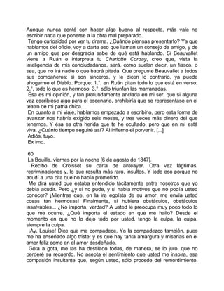 Aunque nunca conté con hacer algo bueno al respecto, más vale no
escribir nada que ponerse a la obra mal preparado.
 Tengo curiosidad por ver tu drama. ¿Cuándo piensas presentarlo? Ya que
hablamos del oficio, voy a darte eso que llaman un consejo de amigo, y de
un amigo que por desgracia sabe de qué está hablando. Si Beauvallet
viene a Ruán e interpreta tu Charlotte Corday, creo que, vista la
inteligencia de mis conciudadanos, será, como suelen decir, un fiasco, o
sea, que no irá nadie o que habrá pitada. Que pregunte Beauvallet a todos
sus compañeros; si son sinceros, y le dicen lo contrario, ya puede
ahogarme el Diablo. Porque: 1.°, en Ruán pitan todo lo que está en verso;
2.°, todo lo que es hermoso; 3.°, sólo triunfan las marranadas.
 Ésa es mi opinión, y tan profundamente anclada en mi ser, que si alguna
vez escribiese algo para el escenario, prohibiría que se representase en el
teatro de mi patria chica.
 En cuanto a mi viaje, habíamos empezado a escribirlo, pero esta forma de
avanzar nos habría exigido seis meses, y tres veces más dinero del que
tenemos. Y ésa es otra herida que te he ocultado, pero que en mí está
viva. ¿Cuánto tiempo seguiré así? Al infierno el porvenir. [...]
 Adiós, tuyo.
 Ex imo.

 60
 La Bouille, viernes por la noche [6 de agosto de 1847].
  Recibo de Croisset su carta de anteayer. Otra vez lágrimas,
recriminaciones y, lo que resulta más raro, insultos. Y todo eso porque no
acudí a una cita que no había prometido.
 Me dirá usted que estaba entendido tácitamente entre nosotros que yo
debía acudir. Pero ¿y si no pude, y si había motivos que no podía usted
conocer? ¡Mientras que, en la ira egoísta de su amor, me envía usted
cosas tan hermosas! Finalmente, si hubiera obstáculos, obstáculos
insalvables... ¿No importa, verdad? A usted le preocupa muy poco todo lo
que me ocurre. ¿Qué importa el estado en que me hallo? Desde el
momento en que no lo dejo todo por usted, tengo la culpa, la culpa,
siempre la culpa.
 ¡Ay, Louise! Dice que me compadece. Yo la compadezco también, pues
me ha enseñado algo triste: y es que hay tanta amargura y miserias en el
amor feliz como en el amor desdeñado.
 Gota a gota, me las ha destilado todas, de manera, se lo juro, que no
perderé su recuerdo. No acepta el sentimiento que usted me inspira, esa
compasión insultante que, según usted, sólo procede del remordimiento.
 