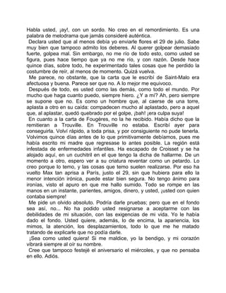Habla usted, ¡ay!, con un sordo. No creo en el remordimiento. Es una
palabra de melodrama que jamás consideré auténtica.
 Declara usted que al menos debía yo enviarle flores el 29 de julio. Sabe
muy bien que tampoco admito los deberes. Al querer golpear demasiado
fuerte, golpea mal. Sin embargo, no me río de todo esto, como usted se
figura, pues hace tiempo que ya no me río, y con razón. Desde hace
quince días, sobre todo, he experimentado tales cosas que he perdido la
costumbre de reír, al menos de momento. Quizá vuelva.
  Me parece, no obstante, que la carta que le escribí de Saint-Malo era
afectuosa y buena. Parece ser que no. A lo mejor me equivoco.
  Después de todo, es usted como las demás, como todo el mundo. Por
mucho que haga cuanto puedo, siempre hiero. ¿Y a mí? Ah, pero siempre
se supone que no. Es como un hombre que, al caerse de una torre,
aplasta a otro en su caída: compadecen mucho al aplastado, pero a aquel
que, al aplastar, quedó quebrado por el golpe, ¡bah! ¡era culpa suya!
 En cuanto a la carta de Fougères, no la he recibido. Había dicho que la
remitieran a Trouville. En Trouville no estaba. Escribí ayer para
conseguirla. Volví rápido, a toda prisa, y por consiguiente no pude tenerla.
Volvimos quince días antes de lo que primitivamente debíamos, pues me
había escrito mi madre que regresase lo antes posible. La región está
infestada de enfermedades infantiles. Ha escapado de Croisset y se ha
alojado aquí, en un cuchitril en el que tengo la dicha de hallarme. De un
momento a otro, espero ver a su criatura reventar como un petardo. Lo
creo porque lo temo, y las cosas que temo suelen realizarse. Por eso ha
vuelto Max tan aprisa a París, justo el 29, sin que hubiera para ello la
menor intención irónica, puede estar bien segura. No tengo ánimo para
ironías, visto el apuro en que me hallo sumido. Todo se rompe en las
manos en un instante, parientes, amigos, dinero, y usted, ¡usted con quien
contaba siempre!
  Me pide un olvido absoluto. Podría darle pruebas; pero que en el fondo
sea así, no... No ha podido usted resignarse a aceptarme con las
debilidades de mi situación, con las exigencias de mi vida. Yo le había
dado el fondo. Usted quiere, además, lo de encima, la apariencia, los
mimos, la atención, los desplazamientos, todo lo que me he matado
tratando de explicarle que no podía darle.
  ¡Sea como usted quiera! Si me maldice, yo la bendigo, y mi corazón
vibrará siempre al oír su nombre.
  Cree que tampoco festejé el aniversario el miércoles, y que no pensaba
en ello. Adiós.
 